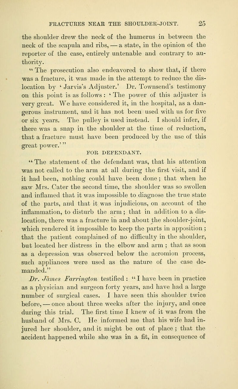 the shoulder drew the neck of the humerus in between the neck of the scapula and ribs, — a state, in the opinion of the reporter of the case, entirely untenable and contrary to au- thority.  The prosecution also endeavored to show that, if there was a fracture, it was made in the attempt to reduce the dis- location by ' Jarvis's Adjuster.' Dr. Townsend's testimony on this point is as follows : ' The power of this adjuster is very great. We have considered it, in the hospital, as a dan- gerous instrument, and it has not been used with us for live or six years. The pulley is used instead. I should infer, if there was a snap in the shoulder at the time of reduction, that a fracture must have been produced by the use of this great power.' FOE DEFENDANT.  The statement of the defendant was, that his attention was not called to the arm at all during the first visit, and if it had been, nothing could have been done; that when he saw Mrs. Cater the second time, the shoulder was so swollen and inflamed that it was impossible to diagnose the true state of the parts, an'd that it was injudicious, on account of the inflammation, to disturb the arm; that in addition to a dis- location, there was a fracture in and about the shoulder-joint, which rendered it impossible to keep the parts in apposition; that the patient complained of no difficulty in the shoulder, but located her distress in the elbow and arm ; that as soon as a depression was observed below the acromion process, such appliances were used as the nature of the case de- manded. Dr. James Farrington testified :  I have been in practice as a physician and surgeon forty years, and have had a large number of surgical cases. I have seen this shoulder twice before, — once about three weeks after the injury, and once during this trial. The first time I knew of it was from the husband of Mrs. C. He informed me that his wife had in- jured her shoulder, and it might be out of place ; that the accident happened while she was in a fit, in consequence of