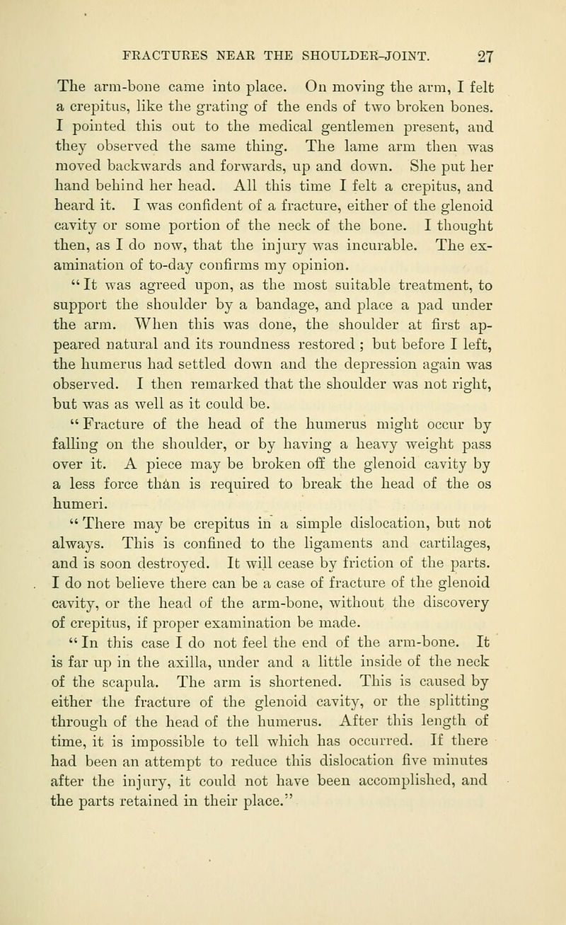 The arm-bone came into place. On moving the arm, I felt a crepitus, like the grating of the ends of two broken bones. I pointed this out to the medical gentlemen present, and they observed the same thing. The lame arm then was moved backwards and forwards, up and down. She put her hand behind her head. All this time I felt a crepitus, and heard it. I was confident of a fracture, either of the glenoid cavity or some portion of the neck of the bone. I thought then, as I do now, that the injury was incurable. The ex- amination of to-day confirms my opinion. It was agreed upon, as the most suitable treatment, to support the shoulder by a bandage, and place a pad under the arm. When this was done, the shoulder at first ap- peared natural and its roundness restored ; but before I left, the humerus had settled down and the depression again was observed. I then remarked that the shoulder was not right, but was as well as it could be. Fracture of the head of the humerus might occur by falHng on the shoulder, or by having a heavy weight pass over it. A piece may be broken off the glenoid cavity by a less force than is required to break the head of the os humeri. There may be crepitus in a simple dislocation, but not always. This is confined to the ligaments and cartilages, and is soon destroyed. It will cease by friction of the parts. I do not believe there can be a case of fracture of the glenoid cavity, or the head of the arm-bone, without the discovery of crepitus, if proper examination be made. In this case I do not feel the end of the arm-bone. It is far up in the axilla, under and a little inside of the neck of the scapula. The arm is shortened. This is caused by either the fracture of the glenoid cavity, or the splitting through of the head of the humerus. After this length of time, it is impossible to tell which has occurred. If there had been an attempt to reduce this dislocation five minutes after the injury, it could not have been accomplished, and the parts retained in their place.