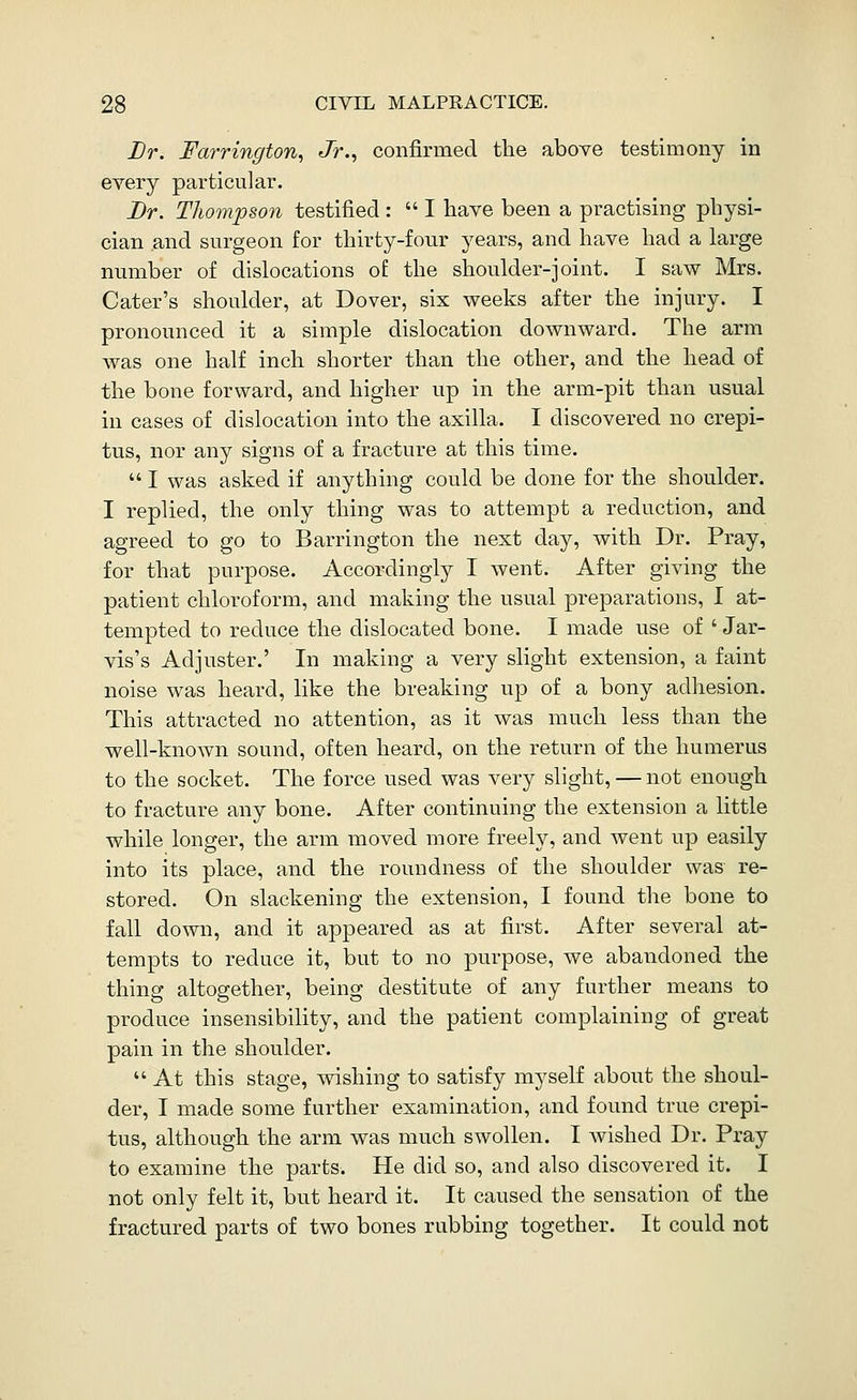 Lr. Farrington^ Jr., confirmed the above testimony in every particular. Br. Thompson testified :  I have been a practising physi- cian and surgeon for thirty-four years, and have had a large number of dislocations of the shoulder-joint. I saw Mrs. Cater's shoulder, at Dover, six weeks after the injury. I pronounced it a simple dislocation downward. The arm was one half inch shorter than the other, and the head of the bone forward, and higher up in the arm-pit than usual in cases of dislocation into the axilla. I discovered no crepi- tus, nor any signs of a fracture at this time.  I was asked if anything could be done for the shoulder. I replied, the only thing was to attempt a reduction, and agreed to go to Barrington the next day, with Dr. Pray, for that purpose. Accordingly I went. After giving the patient chloroform, and making the usual preparations, I at- tempted to reduce the dislocated bone. I made use of ' Jar- vis's Adjuster.' In making a very slight extension, a faint noise was heard, like the breaking up of a bony adhesion. This attracted no attention, as it was much less than the well-known sound, often heard, on the return of the humerus to the socket. The force used was very slight, — not enough to fracture any bone. After continuing the extension a little while longer, the arm moved more freely, and went up easily into its place, and the roundness of the shoulder was re- stored. On slackening the extension, I found the bone to fall down, and it appeared as at first. After several at- tempts to reduce it, but to no purpose, we abandoned the thing altogether, being destitute of any further means to produce insensibility, and the patient complaining of great pain in the shoulder.  At this stage, wishing to satisfy myself about the shoul- der, I made some further examination, and found true crepi- tus, although the arm was much swollen. I wished Dr. Pray to examine the parts. He did so, and also discovered it. I not only felt it, but heard it. It caused the sensation of the fractured parts of two bones rubbing together. It could not