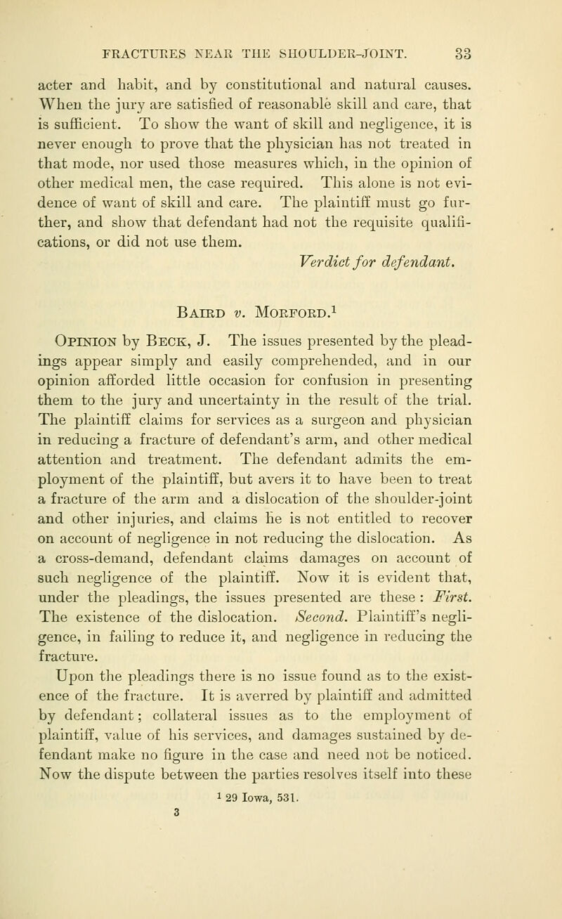 acter and habit, and by constitutional and natural causes. When the jury are satisfied of reasonable skill and care, that is sufficient. To show the want of skill and negligence, it is never enough to prove that the physician has not treated in that mode, nor used those measures which, in the opinion of other medical men, the case required. This alone is not evi- dence of want of skill and care. The plaintiff must go fur- ther, and show that defendant had not the requisite qualifi- cations, or did not use them. Verdict for defendant. BAERD v. MORFORD.l Opinion by Beck, J. The issues presented by the plead- ings appear simply and easily comprehended, and in our opinion afforded little occasion for confusion in presenting them to the jury and uncertainty in the result of the trial. The plaintiff claims for services as a surgeon and physician in reducing a fracture of defendant's arm, and other medical attention and treatment. The defendant admits the em- ployment of the plaintiff, but avers it to have been to treat a fracture of the arm and a dislocation of the shoulder-joint and other injuries, and claims he is not entitled to recover on account of negligence in not reducing the dislocation. As a cross-demand, defendant claims damages on account of such negligence of the plaintiff. Now it is evident that, under the pleadings, the issues presented are these : First. The existence of the dislocation. Second. Plaintiff's negli- gence, in failing to reduce it, and negligence in reducing the fracture. Upon the pleadings there is no issiie found as to the exist- ence of the fracture. It is averred by plaintiff and admitted by defendant; collateral issues as to the employment of plaintiff, value of his services, and damages sustained by de- fendant make no figure in the case and need not be noticed. Now the dispute between the parties resolves itself into these 1 29 Iowa, 531.