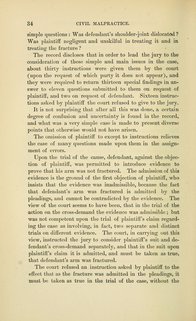 simple questions : Was defendant's slioulder-joint dislocated? Was plaintiff negligent and unskilful in treating it and in treating the fracture ? The record discloses that in order to lead the jury to the consideration of these simple and main issues in the case, about thirty instructions were given them by the court (upon the request of which party it does not appear), and they were required to return thirteen special findings in an- swer to eleven questions submitted to them on request of plaintiff, and two on request of defendant. Sixteen instruc- tions asked by plaintiff the court refused to give to the jury. It is not surprising that after all this was done, a certain degree of confusion and uncertainty is found in the record, and what was a very simple case is made to present diverse points that otherwise would not have arisen. The omission of plaintiff to except to instructions relieves the case of many questions made upon them in the assign- ment of errors. Upon the trial of the cause, defendant, against the objec- tion of plaintiff, was permitted to introduce evidence to prove that his arm was not fractured. The admission of this evidence is the ground of the first objection of plaintiff, who insists that the evidence was inadmissible, because the fact that defendant's arm was fractured is admitted by the pleadings, and cannot be contradicted by the evidence. The view of the court seems to have been, that in the trial of the action on the cross-demand the evidence was admissible; but was not competent upon the trial of plaintiff's claim regard- ing the case as involving, in fact, two separate and distinct trials on different evidence. The court, in carrying out this view, instructed the jury to consider plaintiff's suit and de- fendant's cross-demand separately, and that in the suit upon plaintiff's claim it is admitted, and must be taken as true, that defendant's arm was fractured. The court refused an instruction asked by plaintiff to the effect that as the fracture was admitted in the pleadings, it must be taken as true in the trial of the case, without the