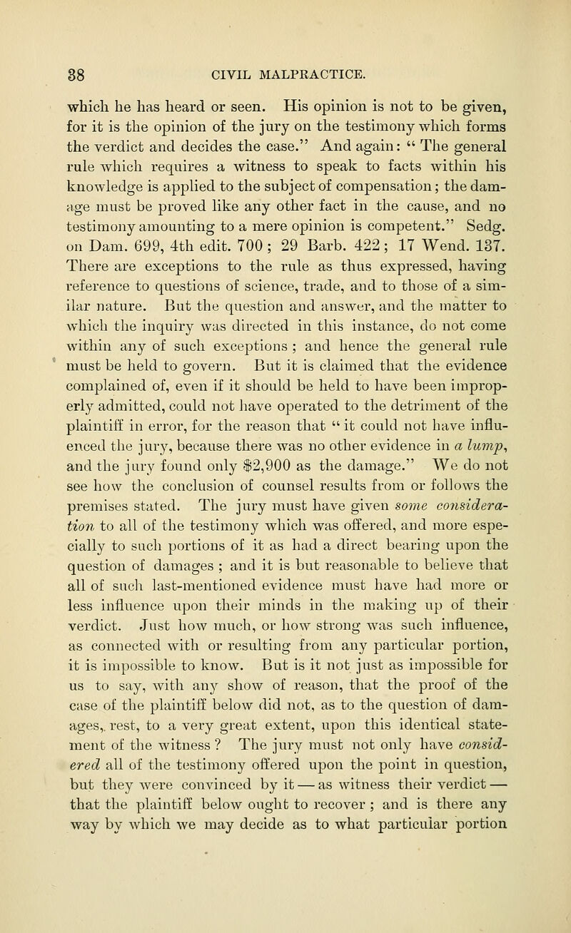 • which he has heard or seen. His opinion is not to be given, for it is the opinion of the jury on the testimony which forms the verdict and decides the case. And again:  The general rule which requires a witness to speak to facts within his knowledge is applied to the subject of compensation; the dam- age must be proved like any other fact in the cause, and no testimony amounting to a mere opinion is competent. Sedg. on Dam. 699, 4th edit. TOO; 29 Barb. 422; 17 Wend. 137. There are exceptions to the rule as thus expressed, having reference to questions of science, trade, and to those of a sim- ilar nature. But the question and answer, and the matter to which the inquiry was directed in this instance, do not come within any of such exceptions ; and hence the general rule must be held to govern. Bvit it is claimed that the evidence complained of, even if it should be held to have been improp- erly admitted, could not have operated to the detriment of the plaintiff in error, for the reason that  it could not have influ- enced the jury, because there was no other evidence in a lump, and the jury found only $2,900 as the damage. We do not see how the conclusion of counsel results from or follows the premises stated. The jury must have given some considera- tion to all of the testimony which was offered, and more espe- cially to such portions of it as had a direct bearing upon the question of damages ; and it is but reasonable to believe that all of such last-mentioned evidence must have had more or less influence upon their minds in the making up of their verdict. Just how much, or how strong was such influence, as connected with or resulting from any particular portion, it is impossible to know. But is it not just as impossible for us to say, with any show of reason, that the proof of the case of the plaintiff below did not, as to the question of dam- ages,, rest, to a very great extent, upon this identical state- ment of the witness ? The jury must not only have consid- ered all of the testimony offered upon the point in question, but they were convinced by it — as witness their verdict — that the plaintiff below ought to recover ; and is there any way by which we may decide as to what particular portion