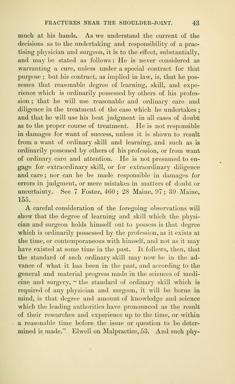 much at his hands. As we understand the current of the decisions as to the undertaking and responsibility of a prac- tising physician and surgeon, it is to the effect, substantially, and may be stated as follows : He is never considered as warranting a cure, unless under a special contract for that purpose ; but his contract, as implied in law, is, that he pos- sesses that reasonable degree of learning, skill, and expe- rience which is ordinarily possessed by others of his profes- sion ; that he will use reasonable and ordinary care and diligence in the treatment of the case which he undertakes ; and that he will use his best judgment in all cases of doubt as to the proper course of treatment. He is not responsible in damages for want of success, unless it is shown to result from a want of ordinary skill and learning, and such as is ordinarily possessed by others of his profession, or from want of ordinary care and attention. He is not presumed to en- gage for extraordinary skill, or for extraordinary diligence and care; nor can he be made responsible in damages for errors in judgment, or mere mistakes in matters of doubt or uncertainty. See 7 Foster, 460; 28 Maine, 97; 39 Maine, 155. A careful consideration of the foregoing observations will show that the degree of learning and skill which the physi- cian and surgeon holds himself out to possess is that degree which is ordinarily possessed by the profession, as it exists at the time, or contemporaneous with himself, and not as it may have existed at some time in the past. It follows, then, that the standard of such ordinary skill may now be in the ad- vance of what it has been in the past, and according to the general and material progress made in the sciences of medi- cine and surgery,  the standard of ordinary skill which is required of any physician and surgeon, it will be borne in mind, is that degree and amount of knowledge and science which the leading authorities have pronounced as the result of their researches and experience up to the time, or within a reasonable time before the issue or question to be deter- mined is made. Elwell on Malpractice, 53. And such phy-