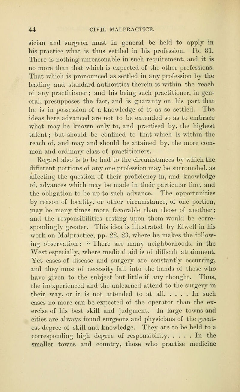 sician and surgeon must in general be held to apply in his practice what is thus settled in his profession. lb. 31. There is nothing unreasonable in such requirement, and it is no more than that which is expected of the other professions. That which is pronounced as settled in any profession by the leading and standard authorities therein is within the reach of any practitioner ; and his being such practitioner, in gen- eral, presupposes the fact, and is guaranty on his part that he is in possession of a knowledge of it as so settled. The ideas here adyanced are not to be extended so as to embrace what may be known only to, and practised by, the highest talent; but should be confined to that which is within the reach of, and may and should be attained by, the more com- mon and ordinary class of practitioners. Regard also is to be had to the circumstances by which the different portions of any one profession may be surrounded, as affecting the question of their proficiency in, and knowledge of, advances which may be made in their particular line, and the obligation to be up to such advance. The opportunities by reason of locality, or other circumstance, of one portion, may be many times more favorable than those of another ; and the responsibilities resting upon them would be corre- spondingly greater. This idea is illustrated by Elwell in his work on Malpractice, pp. 22, 23, where he makes the follow- ing observation : There are many neighborhoods, in the West especially, where medical aid is of difficult attainment. Yet cases of disease and surgery are constantly occurring, and they must of necessity fall into the hands of those who have given to the subject but little if any thought. Thus, the inexperienced and the unlearned attend to the surgery in their way, or it is not attended to at all In such cases no more can be expected of the operator than the ex- ercise of his best skill and judgment. In lai'ge towns and cities are always found surgeons and physicians of the great- est degree of skill and knowledge. They are to be held to a corresponding high degree of responsibility In the smaller towns and country, those who practise medicine