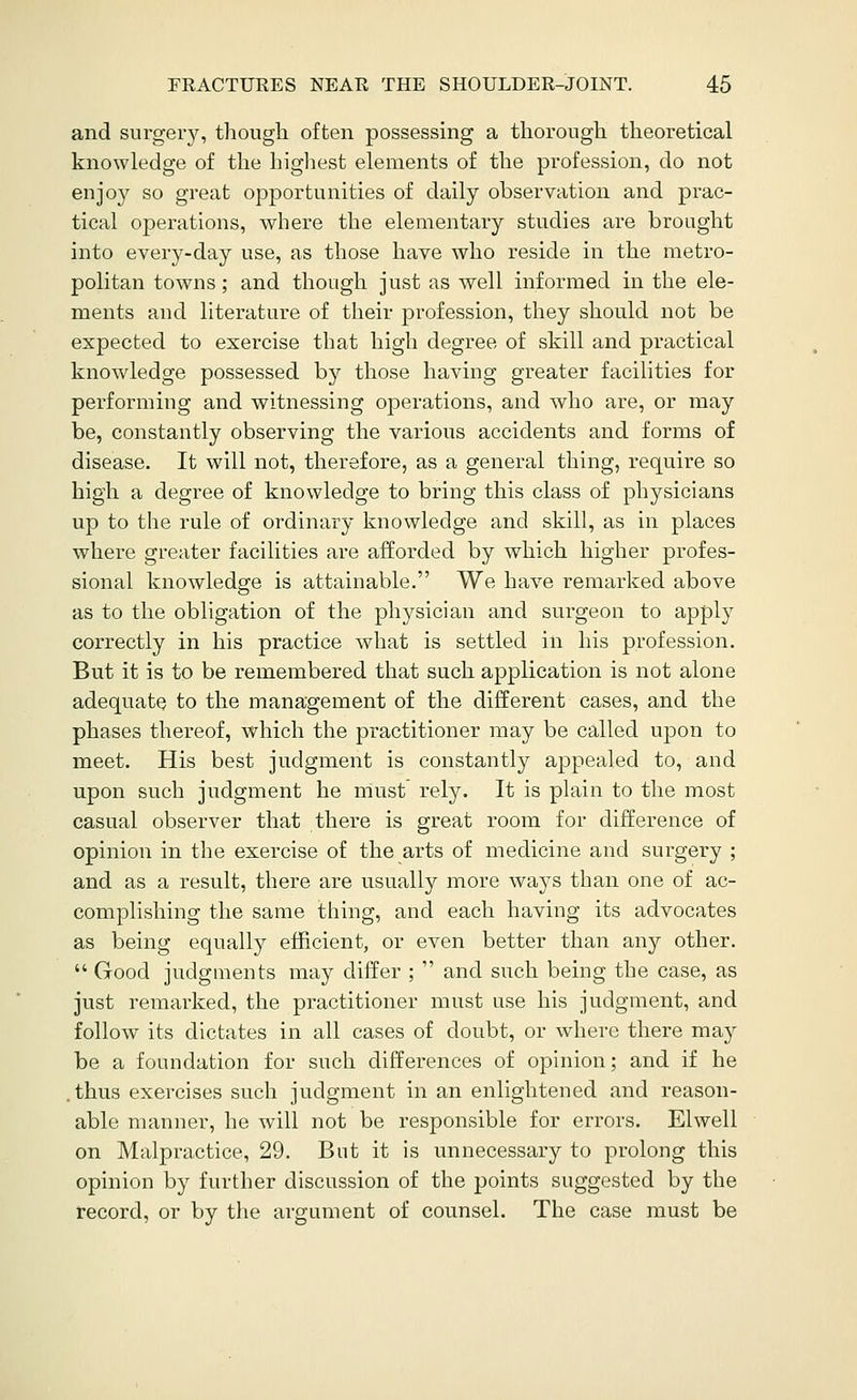 and surger3s though often possessing a thorough theoretical knowledge of the highest elements of the profession, do not enjoy so great opportunities of daily observation and prac- tical operations, where the elementary studies are brought into every-day use, as those have who reside in the metro- politan towns; and though just as well informed in the ele- ments and literature of their profession, they should not be expected to exercise that high degree of skill and practical knowledge possessed by those having greater facilities for performing and witnessing operations, and who are, or may be, constantly observing the various accidents and forms of disease. It will not, therefore, as a general thing, require so high a degree of knowledge to bring this class of physicians up to the rule of ordinary knowledge and skill, as in places where greater facilities are afforded by which higher profes- sional knowledge is attainable. We have remarked above as to the obligation of the physician and surgeon to apply correctly in his practice what is settled in his profession. But it is to be remembered that such application is not alone adequate to the management of the different cases, and the phases thereof, which the practitioner may be called upon to meet. His best judgment is constantly appealed to, and upon such judgment he must rely. It is plain to the most casual observer that there is great room for difference of opinion in the exercise of the arts of medicine and surgery ; and as a result, there are usually more ways than one of ac- complishing the same thing, and each having its advocates as being equally efficient, or even better than any other.  Good judgments may differ ;  and such being the case, as just remarked, the practitioner must use his judgment, and follow its dictates in all cases of doubt, or where there may be a foundation for such differences of opinion; and if he .thus exercises such judgment in an enlightened and reason- able manner, he will not be responsible for errors. Elwell on Malpractice, 29. But it is unnecessary to prolong this opinion by further discussion of the points suggested by the record, or by the argument of counsel. The case must be