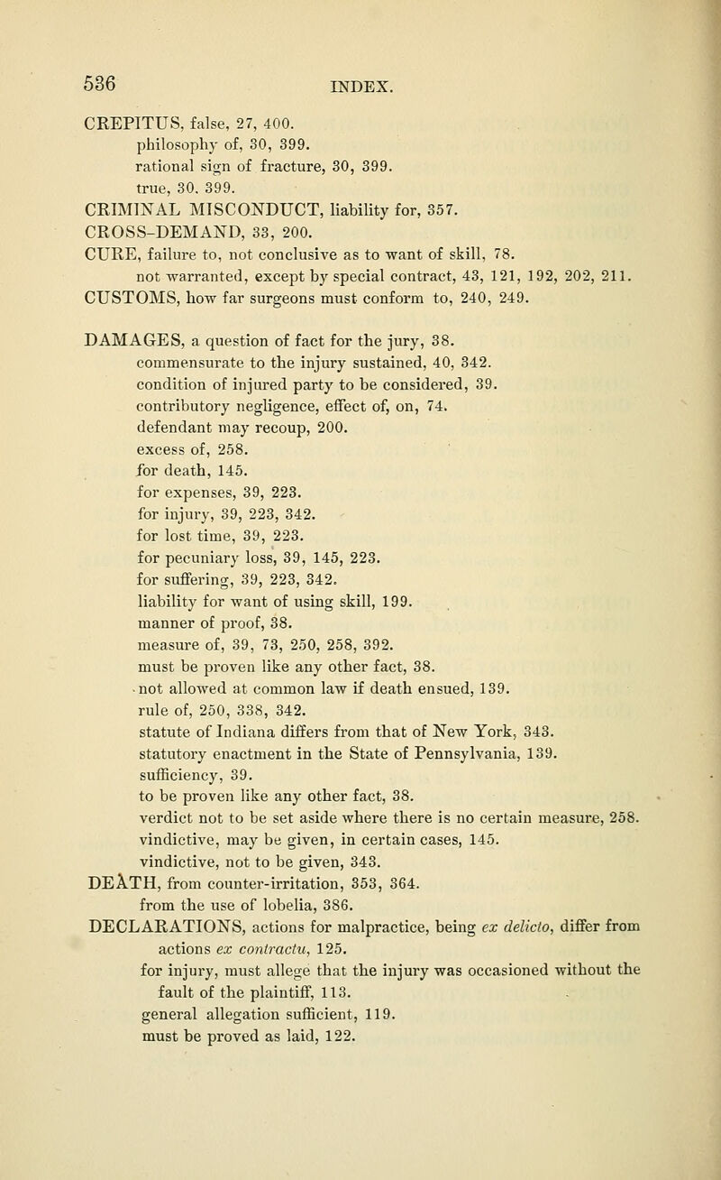 CREPITUS, false, 27, 400. philosophy of, 30, 399. rational sign of fracture, 30, 399. true, 30. 399. CRIMINAL MISCONDUCT, liability for, 357. CROSS-DEMAND, 33, 200. CURE, failure to, not conclusive as to want of skill, 78. not warranted, except by special contract, 43, 121, 192, 202, 211. CUSTOMS, how far surgeons must conform to, 240, 249. DAMAGES, a question of fact for the jury, 38. commensurate to the injury sustained, 40, 342. condition of injured party to be considered, 39. contributory negligence, effect of, on, 74. defendant may recoup, 200. excess of, 258. for death, 145. for expenses, 39, 223. for injury, 39, 223, 342. for lost time, 39, 223. for pecuniary loss, 39, 145, 223. for suffering, 39, 223, 342. liability for want of using skill, 199. manner of proof, 38. measure of, 39, 73, 250, 258, 392. must be proven like any other fact, 38. • not allowed at common law if death ensued, 139. rule of, 250, 338, 342. statute of Indiana differs from that of New York, 343. statutory enactment in the State of Pennsylvania, 139. sufficiency, 39. to be proven like any other fact, 38. verdict not to be set aside where there is no certain measure, 258. vindictive, may be given, in certain cases, 145. vindictive, not to be given, 343. DEA.TH, from counter-irritation, 353, 364. from the use of lobelia, 386. DECLARATIONS, actions for malpractice, being ex delicto, differ from actions ex contractu^ 125. for injury, must allege that the injury was occasioned without the fault of the plaintiff, 113. general allegation sufficient, 119. must be proved as laid, 122.