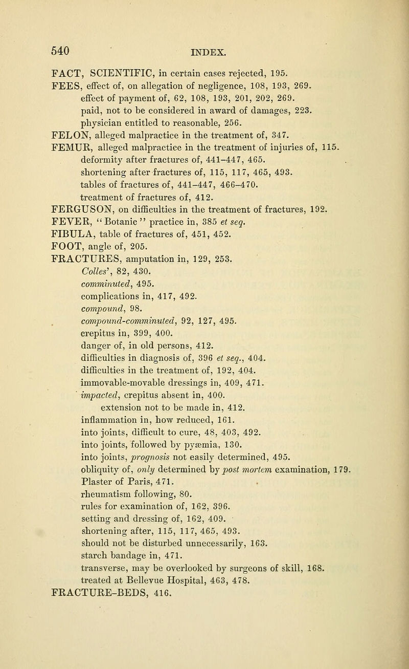 FACT, SCIENTIFIC, in certain cases rejected, 195. FEES, effect of, on allegation of negligence, 108, 193, 269. effect of payment of, 62, 108, 193, 201, 202, 269. paid, not to be considered in award of damages, 223. physician entitled to reasonable, 256. FELON, alleged malpractice in the treatment of, 347. FEMUR, alleged malpractice in tbe treatment of injuries of, 115. deformity after fractures of, 441-447, 465. shortening after fractures of, 115, 117, 465, 493. tables of fractures of, 441-447, 466-470. treatment of fractures of, 412. FERGUSON, on difficulties in the treatment of fractures, 192. FEVER, Botanic practice in, 385 et seq. FIBULA, table of fractures of, 451, 452. FOOT, angle of, 205. FRACTURES, amputation in, 129, 253. Colles\ 82, 430. comminuted, 495. complications in, 417, 492. compound, 98. compound-comminuted, 92, 127, 495. crepitus in, 399, 400. danger of, in old persons, 412. difficulties in diagnosis of, 396 et seq., 404. difficulties in the treatment of, 192, 404. immovable-movable dressings in, 409, 471. impacted, crepitus absent in, 400. extension not to be made in, 412. inflammation in, how reduced, 161. into joints, difficult to cure, 48, 403, 492. into joints, followed by pysemia, 130. into joints, prognosis not easily determined, 495. obliquity of, only determined hy post mortem examination, 179. Plaster of Paris, 471. rheumatism following, 80. rules for examination of, 162, 396. setting and dressing of, 162, 409. ■ shortening after, 115, 117, 465, 493. should not be disturbed unnecessarily, 163. starch bandage in, 471. transverse, may be overlooked by surgeons of skill, 168. treated at Bellevue Hospital, 463, 478. FRACTURE-BEDS, 416.