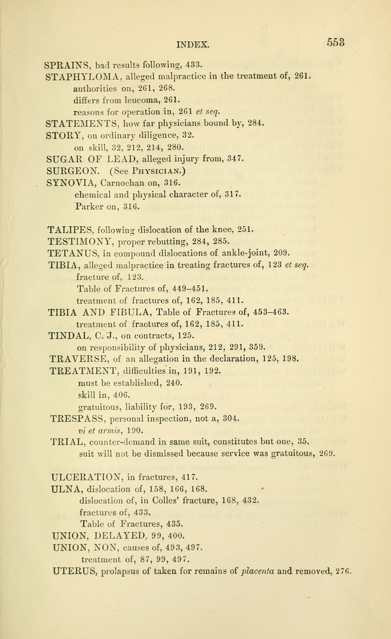 SPRAINS, bad results following, 433. STAPHYLOMA, alleged malpractice in the treatment of, 261. authorities on, 261, 268. differs from leucoma, 261. reasons for operation in, 261 et seq. STATEME:S'TS, how far physicians bound by, 284. STORY, on ordinary diligence, 32. on skill, 32, 212, 214, 280. SUGAR OF LEAD, alleged injury from, 347. SURGEON. (See Physician.) SYNOVIA, Carnochan on, 316. chemical and physical character of, 317. Parker on, 316. TALIPES, following dislocation of the knee, 251. TESTIMONY, proper rebutting, 284, 285. TETANUS, in compound dislocations of anklerjoint, 209. TIBIA, alleged malpractice in treating fractures of, 123 et seq. fracture of, 123. Table of Fractures of, 449-451. treatment of fractures of, 162, 185, 411. TIBIA AND FIBULA, Table of Fractures of, 453-463. treatment of fractures of, 162, 185, 411. TINDAL, C.X, on contracts, 125. on responsibility of physicians, 212, 291, 359. TRAVERSE, of an allegation in the declaration, 125, 198. TREATMENT, difficulties in, 191, 192. must be established, 240. skill in, 406. gratuitous, liability for, 193, 269. TRESPASS, personal inspection, not a, 304. ni et ar7nis, 190. TRIAL, counter-demand in same suit, constitutes but one, 35. suit will not be dismissed because service was gratuitous, 2G9. ULCERATION, in fractures, 417. ULNA, dislocation of, 158, 166, 168. dislocation of, in CoUes' fracture, 168, 432. fractures of, 433. Table of Fractures, 435. UNION, DELAYED. 99, 400. UNION, NON, causes of, 493, 497. treatment of, 87, 99, 497. UTERUS, prolapsus of taken for remains of placenta and removed, 276.