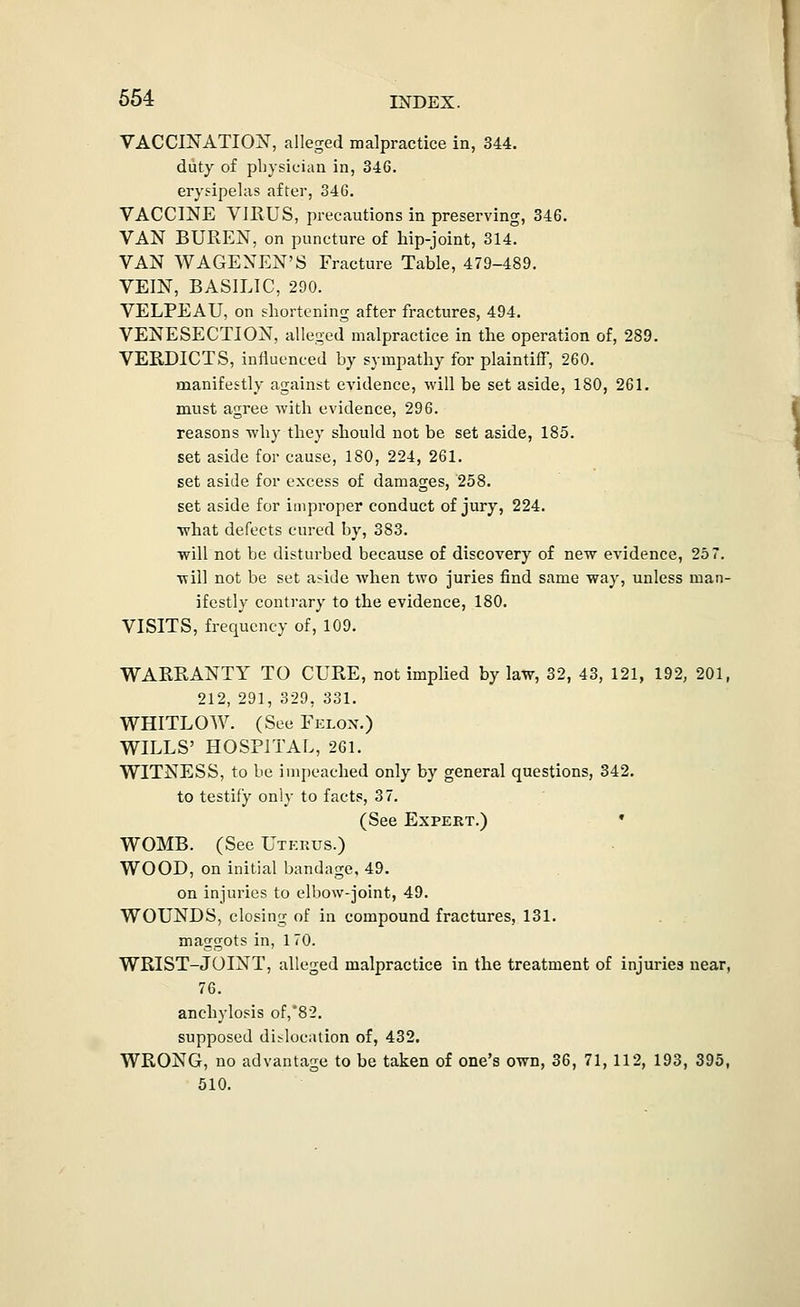 VACCINATION, alleged malpractice in, 344. duty of physician in, 346. erysipelas after, 346. VACCINE VIRUS, precautions in preserving, 346. VAN BUPvEN, on puncture of hip-joint, 314. VAN WAGEXEN'S Fracture Table, 479-489. VEIN, BASILIC, 290. VELPEAU, on shortening after fractures, 494. VENESECTION, alleged malpractice in the operation of, 289. VERDICTS, influenced by sympathy for plaintiff, 260. manifestly against evidence, will be set aside, 180, 261. must agree with evidence, 296. reasons Tvhy they should not be set aside, 185. set aside for cause, 180, 224, 261. set asiJe for excess of damages, '258. set aside for improper conduct of jury, 224. what defects cured by, 383. ■will not be disturbed because of discovery of new evidence, 257. will not be set a^ide wlien two juries find same way, unless man- ifestly contrary to the evidence, 180. VISITS, frequency of, 109. WARRANTY TO CURE, not implied by law, 32, 43, 121, 192, 201, 212, 291, 329, 331. WHITLOW. (See Felon.) WILLS' HOSPITAL, 261. WITNESS, to be impeached only by general questions, 342. to testify only to facts, 37. (See Expert.) • WOMB. (See Uterus.) WOOD, on initial bandage, 49, on injuries to elbow-joint, 49. WOUNDS, closing of in compound fractures, 131. . . maggots in, 1 70. WRIST-JOINT, alleged malpractice in the treatment of injuries near, 76. anchylosis of,'82. supposed dislocation of, 432. WRONG, no advantage to be taken of one's own, 36, 71, 112, 193, 395, 510.