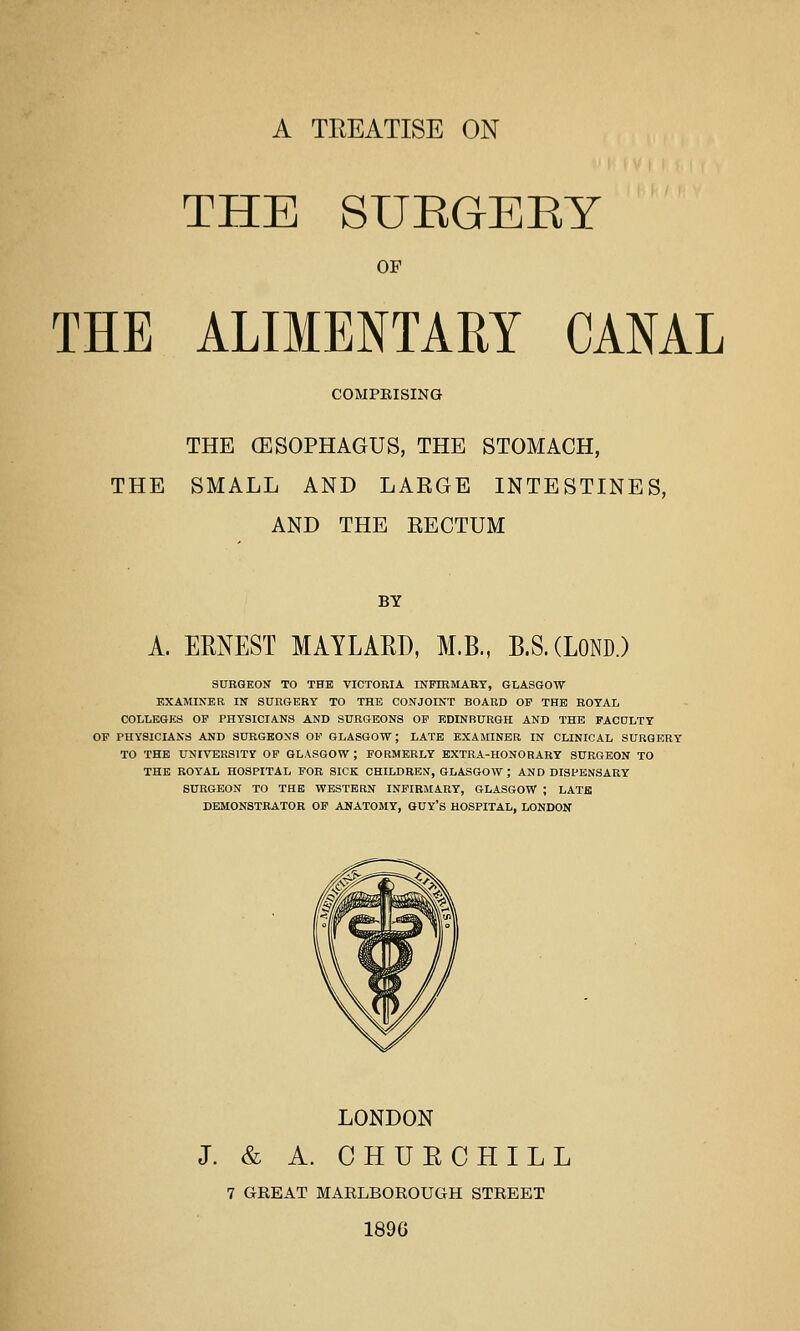 A TREATISE ON THE SUEGEKY OF THE ALIMENTARY CANAL COMPEISING THE (ESOPHAGUS, THE STOMACH, THE SMALL AND LAKGE INTESTINES, AND THE KECTUM BY A. EMEST MAYLARD, M.B., B.S.CLOND.) SURGEON' TO THE VICTOEIA INFIHMART, GLASGOW EXAMINER IN SURGERY TO THE CONJOINT BOARD OF THE ROYAL COLLKGKS OP PHYSICIANS AND SURGEONS OP EDINBURGH AND THE FACULTY OP PHYSICIANS AND SURGEON'S OF GLASGOW; LATE EXAMINER IN CLINICAL SURGERY TO THE UNIVERSITY OP GLASGOW ; FORMERLY EXTRA-HONORARY SURGEON TO THE ROYAL HOSPITAL FOR SICK CHILDREN, GLASGOW ; AND DISPENSARY SURGEON TO THE WESTERN INFIRMARY, GLASGOW ; LATB DEMONSTRATOR OP ANATOMY, GUY'S HOSPITAL, LONDON LONDON J. & A. CHUECHILL 7 GREAT MARLBOROUGH STREET 189G