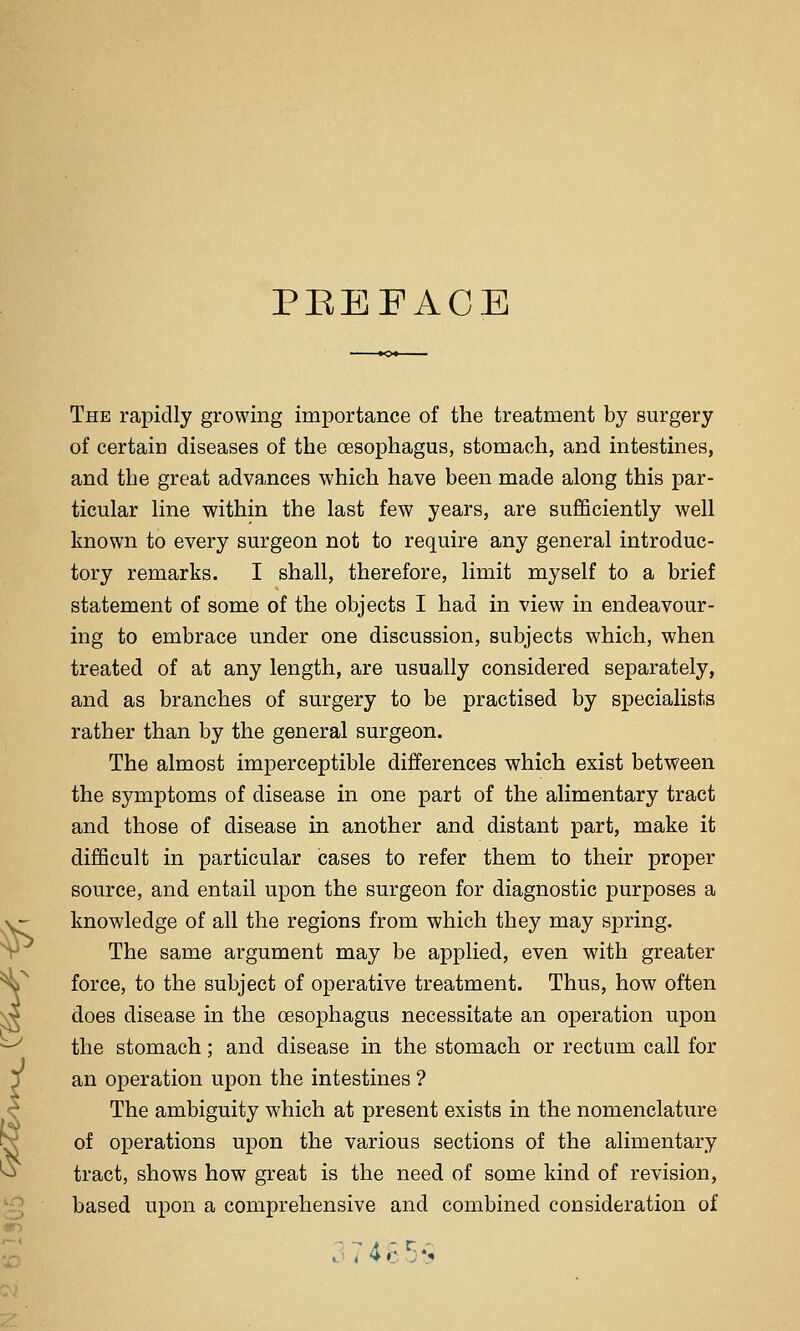 PEEFACE The rapidly growing importance of the treatment by surgery of certain diseases of the oesophagus, stomach, and intestines, and the great adva,nces which have been made along this par- ticular line within the last few years, are sufficiently well known to every surgeon not to require any general introduc- tory remarks. I shall, therefore, limit myself to a brief statement of some of the objects I had in view in endeavour- ing to embrace under one discussion, subjects which, when treated of at any length, are usually considered separately, and as branches of surgery to be practised by specialists rather than by the general surgeon. The almost imperceptible differences which exist between the symptoms of disease in one part of the alimentary tract and those of disease in another and distant part, make it difficult in particular cases to refer them to their proper source, and entail upon the surgeon for diagnostic purposes a knowledge of all the regions from which they may spring. The same argument may be applied, even with greater force, to the subject of operative treatment. Thus, how often does disease in the oesophagus necessitate an operation upon the stomach; and disease in the stomach or rectum call for an operation upon the intestines ? The ambiguity which at present exists in the nomenclature of operations upon the various sections of the alimentary tract, shows how great is the need of some kind of revision, based upon a comprehensive and combined consideration of ;7 4c5>