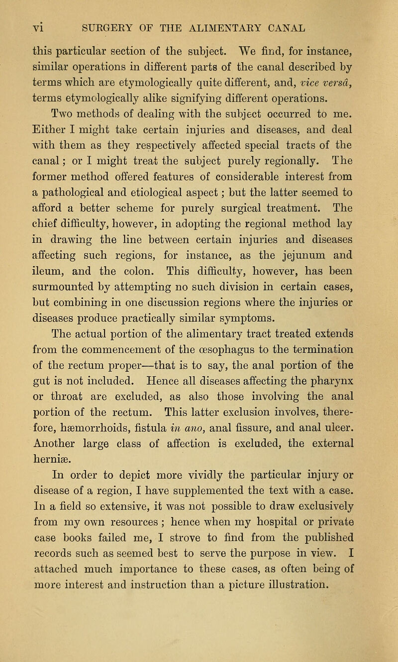 this particular section of the subject. We find, for instance, similar operations in different parts of the canal described by terms which are etymologically quite different, and, vice versa, terms etymologically alike signifying different operations. Two methods of dealing with the subject occurred to me. Either I might take certain injuries and diseases, and deal with them as they respectively affected special tracts of the canal; or I might treat the subject purely regionally. The former method offered features of considerable interest from a pathological and etiological aspect; but the latter seemed to afford a better scheme for purely surgical treatment. The chief difficulty, however, in adopting the regional method lay in drawing the line between certain injuries and diseases affecting such regions, for instance, as the jejunum and ileum, and the colon. This difficulty, however, has been surmounted by attempting no such division in certain cases, but combining in one discussion regions where the injuries or diseases produce practically similar symptoms. The actual portion of the alimentary tract treated extends from the commencement of the oesophagus to the termination of the rectum proper—that is to say, the anal portion of the gut is not included. Hence all diseases affecting the pharynx or throat are excluded, as also those involving the anal portion of the rectum. This latter exclusion involves, there- fore, haemorrhoids, fistula in ano, anal fissure, and anal ulcer. Another large class of affection is excluded, the external hernise. In order to depict more vividly the particular injury or disease of a region, I have supplemented the text with a case. In a field so extensive, it was not possible to draw exclusively from my own resources ; hence when my hospital or private case books failed me, I strove to find from the published records such as seemed best to serve the purpose in view. I attached much importance to these cases, as often being of more interest and instruction than a picture illustration.
