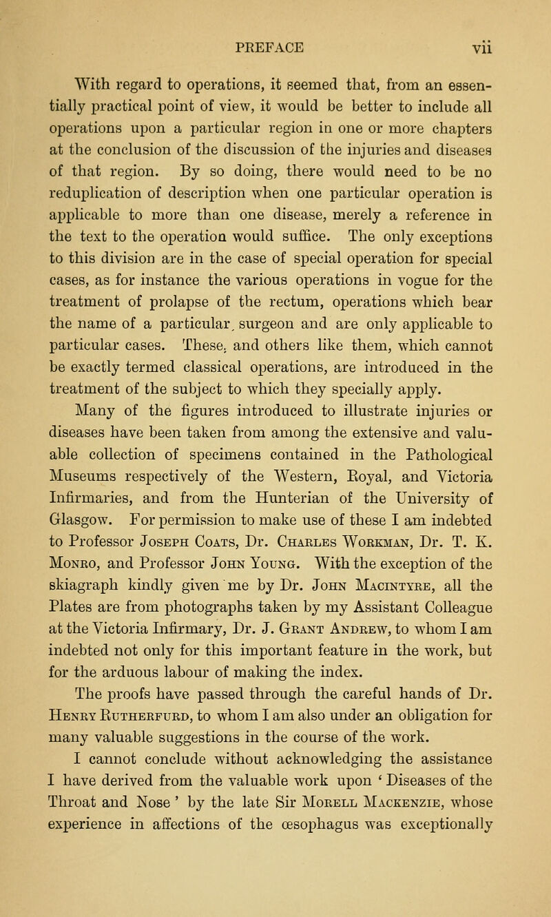 With regard to operations, it Beemed that, from an essen- tially practical point of view, it would be better to include all operations upon a particular region in one or more chapters at the conclusion of the discussion of the injuries and diseases of that region. By so doing, there would need to be no reduj)lication of description when one particular operation is applicable to more than one disease, merely a reference in the text to the operation would suffice. The only exceptions to this division are in the case of special operation for sjDecial cases, as for instance the various operations in vogue for the treatment of prolapse of the rectum, operations which bear the name of a particular, surgeon and are only applicable to particular cases. These, and others like them, which cannot be exactly termed classical operations, are introduced in the treatment of the subject to which they specially apply. Many of the figures introduced to illustrate injuries or diseases have been taken from among the extensive and valu- able collection of specimens contained in the Pathological Museums respectively of the Western, Eoyal, and Victoria Infirmaries, and from the Hunterian of the University of Glasgow. For permission to make use of these I am indebted to Professor Joseph Coats, Dr. Charles Workman, Dr. T. K. Monro, and Professor John Young. With the exception of the skiagraph kindly given me by Dr. John MAcnsfTYRE, all the Plates are from photographs taken by my Assistant Colleague at the Victoria Infirmary, Dr. J. Grant Andrew, to whom I am indebted not only for this important feature in the work, but for the arduous labour of making the index. The proofs have passed through the careful hands of Dr. Henry Kutherfurd, to whom I am also under an obligation for many valuable suggestions in the course of the work. I cannot conclude without acknowledging the assistance I have derived from the valuable work upon ' Diseases of the Throat and Nose ' by the late Sir Morell Mackenzie, whose experience in affections of the oesophagus was exceptionally