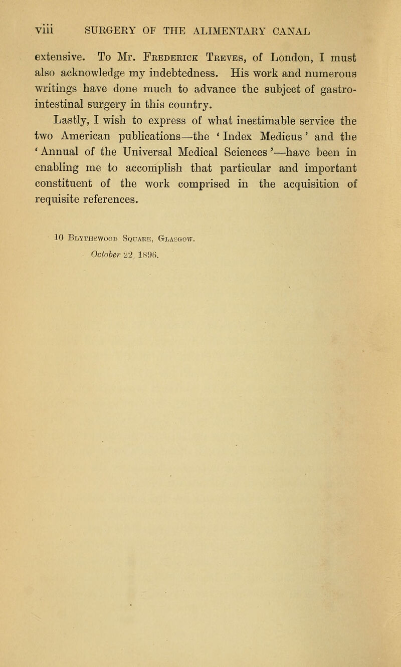 extensive. To Mr. Frederick Treves, of London, I must also acknowledge my indebtedness. His work and numerous writings have done much to advance the subject of gastro- intestinal surgery in this country. Lastly, I wish to express of what inestimable service the two American publications—the * Index Medicus ' and the ' Annual of the Universal Medical Sciences '—have been in enabling me to accomplish that particular and important constituent of the work comprised in the acquisition of requisite references. 10 Blytikwood Square, G-la^jgow. October 22 LSHCi.