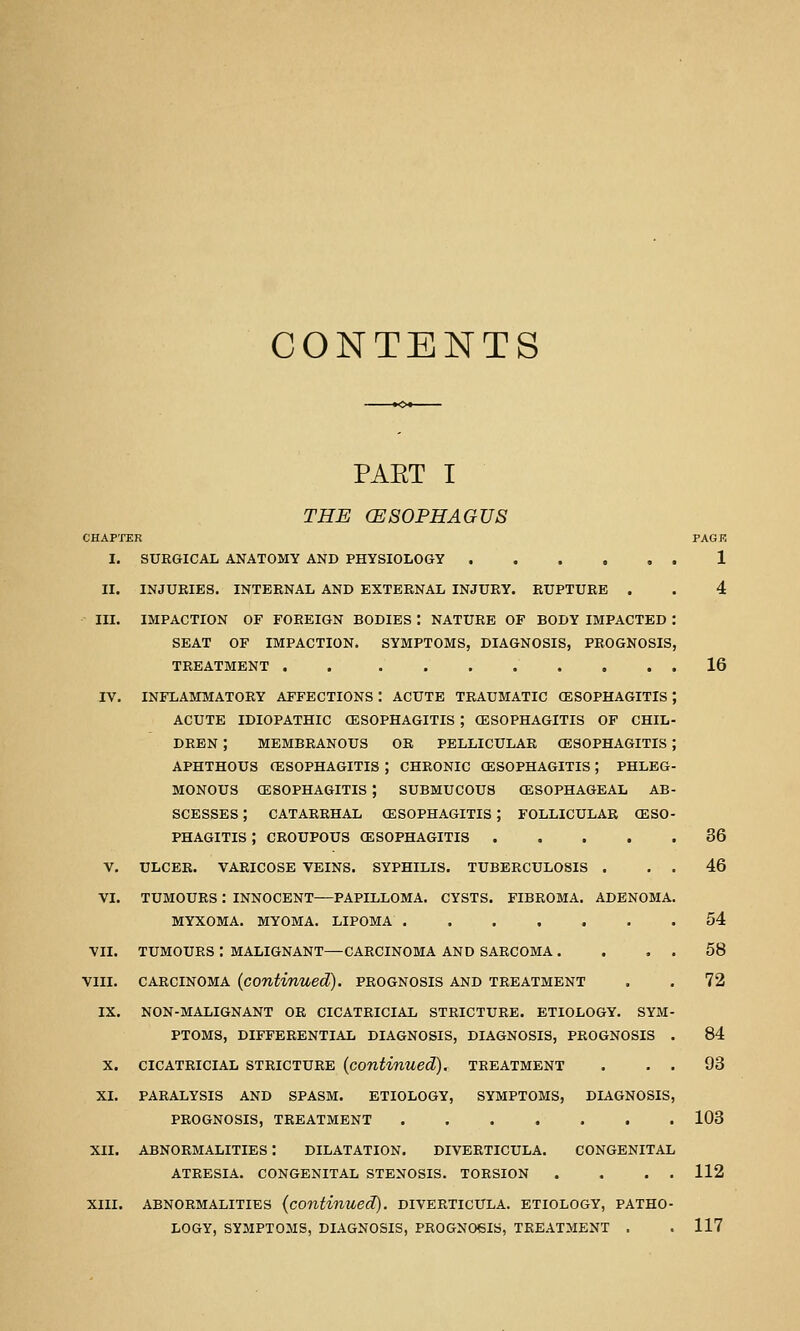 CONTENTS PART I THE (ESOPHAGUS CHAPTER I. SURGICAL ANATOMY AND PHYSIOLOGY . II. III. V. VI. X. XI. XII. INJURIES. INTERNAL AND EXTERNAL INJURY. RUPTURE . IMPACTION OF FOREIGN BODIES : NATURE OF BODY IMPACTED SEAT OF IMPACTION. SYMPTOMS, DIAGNOSIS, PROGNOSIS TREATMENT . . INFLAMMATORY AFFECTIONS : ACUTE TRAUMATIC (ESOPHAGITIS ACUTE IDIOPATHIC (ESOPHAGITIS ; CESOPHAGITIS OF CHIL DREN ; MEMBRANOUS OR PELLICULAR (ESOPHAGITIS APHTHOUS (ESOPHAGITIS ; CHRONIC (ESOPHAGITIS ; PHLEG MONOUS CESOPHAGITIS ; SUBMUCOUS (ESOPHAGEAL AB SCESSES ; CATARRHAL (ESOPHAGITIS ; FOLLICULAR (ESO PHAGITIS ; CROUPOUS (ESOPHAGITIS .... ULCER. VARICOSE VEINS. SYPHILIS. TUBERCULOSIS . TUMOURS : INNOCENT—PAPILLOMA. CYSTS. FIBROMA. ADENOMA, MYXOMA. MYOMA. LIPOMA VII. TUMOURS : MALIGNANT—CARCINOMA AND SARCOMA . VIII. CARCINOMA {continued), prognosis and treatment IX. NON-MALIGNANT OR CICATRICIAL STRICTURE. ETIOLOGY. SYM PTOMS, DIFFERENTIAL DIAGNOSIS, DIAGNOSIS, PROGNOSIS CICATRICIAL STRICTURE {continued). TREATMENT PARALYSIS AND SPASM. ETIOLOGY, SYMPTOMS, DIAGNOSIS PROGNOSIS, TREATMENT ABNORMALITIES : DILATATION. DIVERTICULA. CONGENITAL ATRESIA. CONGENITAL STENOSIS. TORSION XIII. ABNORMALITIES {continued). DIVERTICULA. ETIOLOGY, PATHO LOGY, SYMPTOMS, DIAGNOSIS, PROGNOSIS, TREATMENT . PACK 1 16 36 46 54 58 72 84 93 103 112 117