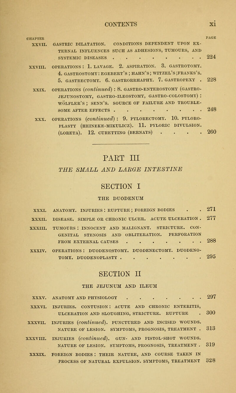 CHAPTER XXVII. PAGE gastric dilatation. conditions dependent upon ex- ternal influences such as adhesions, tumours, and systemic diseases 224 operations : 1. lavage. 2. aspiration. 3. gasteotomy. 4. gastrostomy: egebert's ; hahn's; witzel's ;franks's. 5. GASTRECTOMY. 6. GASTRORRHAPHY. 7. GASTROPEXY . 228 OPERATIONS (contimiecl) : 8. gastro-enterostomy (gastro- jejunostomy, GASTRO-ILEOSTOMY, GASTRO-COLOSTOMY) : WOLFLER'S ; SENN'S. SOURCE OF FAILURE AND TROUBLE- SOME AFTER EFFECTS 248 OPERATIONS (continued) : 9. pylorectomy. 10. pyloro- plasty (hEINEKE-MIKULICZ). 11. PYLORIC DIVULSION. (LORETA). 12. CURETTING (BERNAYS) .... 260 PAET III THE SMALL AND LARGE INTESTINE SECTION I THE DUODENUM XXXI. ANATOMY. INJURIES : RUPTURE ; FOREIGN BODIES XXXII. DISEASE. SIMPLE OR CHRONIC ULCER. ACUTE ULCERATION . XXXIII. TUMOURS : INNOCENT AND MALIGNANT. STRICTURE. CON- GENITAL STENOSIS AND OBLITERATION. PERFORATION FROM EXTERNAL CAUSES 271 277 288 xxxiv. operations : duodeno.stomy. duodenectomy. duodeno- tomy. duodenoplasty 295 SECTION II THE JEJUNUM AND ILEUM XXXV. anatomy and physiology XXXVI. INJURIES. CONTUSION : ACUTE AND CHRONIC ENTERITIS, ULCERATION AND SLOUGHING, STRICTURE. RUPTURE 297 300 XXXVII. INJURIES (continued), punctured and incised wounds. NATURE OF LESION. SYMPTOMS, PROGNOSIS, TREATMENT . 313 xxxviii. INJURIES (continued), gun- and pistol-shot wounds. NATURE OF LESION. SYMPTOMS, PROGNOSIS, TREATMENT . 319 XXXIX. FOREIGN BODIES : THEIR NATURE, AND COURSE TAKEN IN PROCESS OF NATURAL EXPULSION. SYMPTOMS, TREATMENT 328