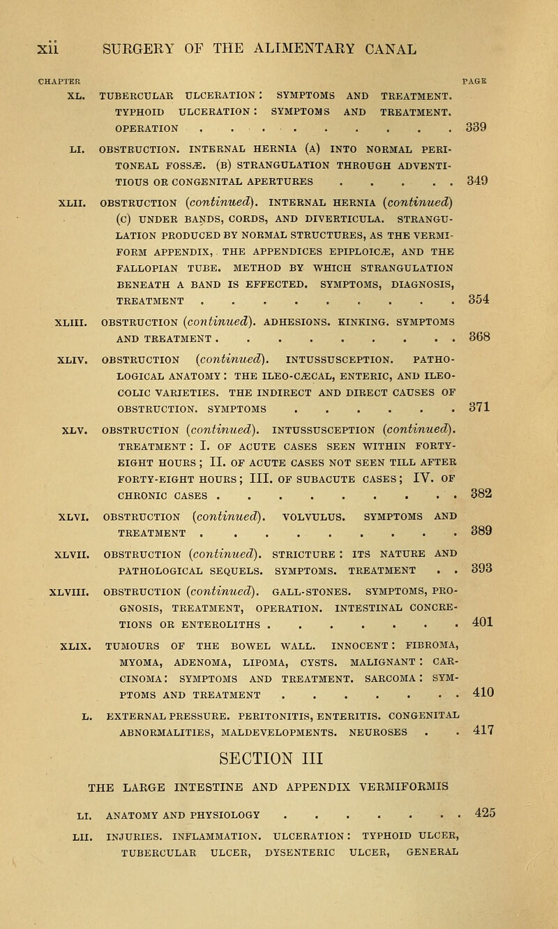 CHAPTER XL. LI. XLIII. XLV. XLVI. XLVII. XL VIII. XLIX. TUBERCULAR ULCERATION : SYMPTOMS AND TREATMENT TYPHOID ULCERATION : SYMPTOMS AND TREATMENT OPERATION , . . OBSTRUCTION. INTERNAL HERNIA (a) INTO NORMAL PERI TONEAL FOSS^. (b) STRANGULATION THROUGH ADVENTI TIOUS OR CONGENITAL APERTURES .... OBSTRUCTION {continued), internal hernia {continued) (C) UNDER BANDS, CORDS, AND DIVERTICULA. STRANGU- LATION PRODUCED BY NORMAL STRUCTURES, AS THE VERMI- FORM APPENDIX, THE APPENDICES EPIPLOIC^, AND THE FALLOPIAN TUBE. METHOD BY WHICH STRANGULATION BENEATH A BAND IS EFFECTED. SYMPTOMS, DIAGNOSIS, TREATMENT ......... OBSTRUCTION {continued), adhesions, kinking, symptoms AND TREATMENT OBSTRUCTION {continued), intussusception. patho- logical ANATOMY : the ILEO-C^GAL, ENTERIC, AND ILEO- COLIC VARIETIES. THE INDIRECT AND DIRECT CAUSES OF OBSTRUCTION. SYMPTOMS OBSTRUCTION {continued), intussusception {continued). TREATMENT : I. OF ACUTE CASES SEEN WITHIN FORTY- EIGHT hours ; II. OF ACUTE CASES NOT SEEN TILL AFTER FORTY-EIGHT HOURS ; III. OF SUBACUTE CASES ; IV. OF CHRONIC CASES OBSTRUCTION {continued), volvulus, symptoms and TREATMENT . OBSTRUCTION {continued), stricture : its nature and PATHOLOGICAL SEQUELS. SYMPTOMS. TREATMENT . . OBSTRUCTION {continued), gall-stones, symptoms, pro- gnosis, TREATMENT, OPERATION, TIONS OR ENTEROLITHS . 339 349 INTESTINAL CONCRE- TUMOURS OF THE BOWEL WALL. INNOCENT : FIBROMA, MYOMA, ADENOMA, LIPOMA, CYSTS. MALIGNANT : CAR- CINOMA : SYMPTOMS AND TREATMENT. SARCOMA : SYM- PTOMS AND TREATMENT L. EXTERNAL PRESSURE. PERITONITIS, ENTERITIS. CONGENITAL ABNORMALITIES, MALDEVELOPMENTS. NEUROSES SECTION III THE LARGE INTESTINE AND APPENDIX VERMIFOEMIS LI. ANATOMY AND PHYSIOLOGY LII. 354 868 371 382 389 393 401 410 417 425 INJURIES. INFLAMMATION. ULCERATION : TYPHOID ULCER, TUBERCULAR ULCER, DYSENTERIC ULCER, GENERAL