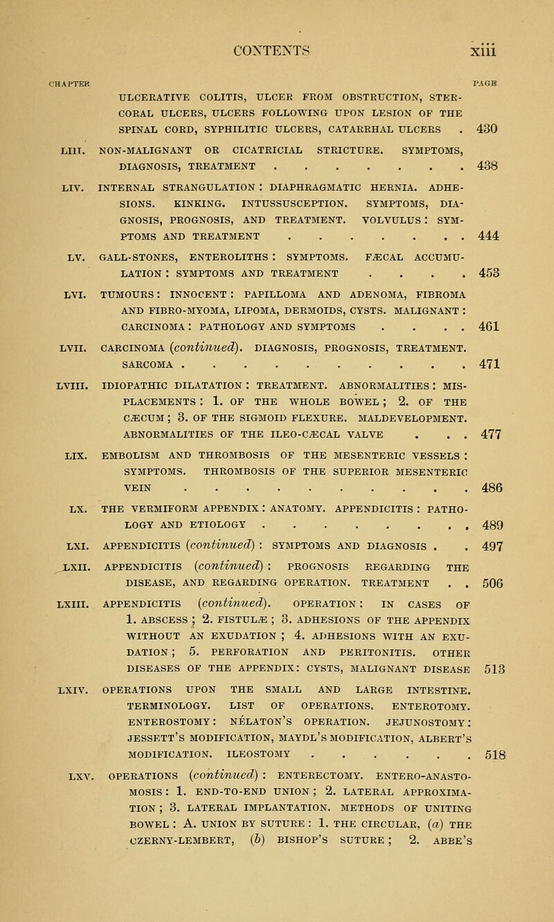 SYMPTOMS, ulcerative colitis, ulcer from obstruction, ster- coral ulcers, ulcers following upon lesion of the spinal cord, syphilitic ulcers, catarrhal ulcers non-malignant or cicatricial stricture diagnosis, treatment internal strangulation : diaphragmatic hernia. adhb signs. kinking. intussusception. symptoms, dia gnosis, prognosis, and treatment. volvulus : sym ptoms and treatment ...... gall-stones, enteroliths : symptoms. f^cal accumu lation : symptoms and treatment tumours: innocent: papilloma and adenoma, fibroma and fibro-myoma, lipoma, dermoids, cysts. malignant carcinoma : pathology and symptoms CARCINOMA (contimied). diagnosis, prognosis, treatment SARCOMA IDIOPATHIC DILATATION : TREATMENT. ABNORMALITIES : MIS PLACEMENTS ! 1. OF THE WHOLE BOWEL ; 2. OF THE C^CUM ; 3. OF THE SIGMOID FLEXURE. MALDEVELOPMENT ABNORMALITIES OF THE ILEO-CiECAL VALVE EMBOLISM AND THROMBOSIS OF THE MESENTERIC VESSELS SYMPTOMS. THROMBOSIS OF THE SUPERIOR MESENTERIC VEIN LX. THE VERMIFORM APPENDIX : ANATOMY. APPENDICITIS : PATHO LOGY AND ETIOLOGY LXI. APPENDICITIS (continued) : symptoms and diagnosis . jLxii. APPENDICITIS (continued) : prognosis regarding the disease, and regarding operation, treatment LXiii. appendicitis (continued). operation: in cases of 1. abscess ; 2. fistula ; 3. adhesions of the appendix without an exudation ; 4. adhesions with an exu- dation ; 5. perforation and peritonitis. other diseases of the appendix: cysts, malignant disease lxiv. operations upon the small and large intestine, terminology. list of operations, enterotomy. ENTEROSTOMY : NELATON's OPERATION. JEJUNOSTOMY I JESSETT'S MODIFICATION, MAYDL's MODIFICATION, ALBERT'S MODIFICATION. ILEOSTOMY ...... Lxv. OPERATIONS (continued) : enterectomy. entero-anasto- Mosis: 1. end-to-end union ; 2. lateral approxima- tion ; 3. LATERAL IMPLANTATION. METHODS OF UNITING BOWEL : A. UNION BY SUTURE : 1. THE CIRCULAR, (a) THE CZERNY-LEMBERT, (6) BISHOP'S SUTURE ; 2. ABBE'S 430 438 444 453 461 471 477 486 489 497 506 513 518