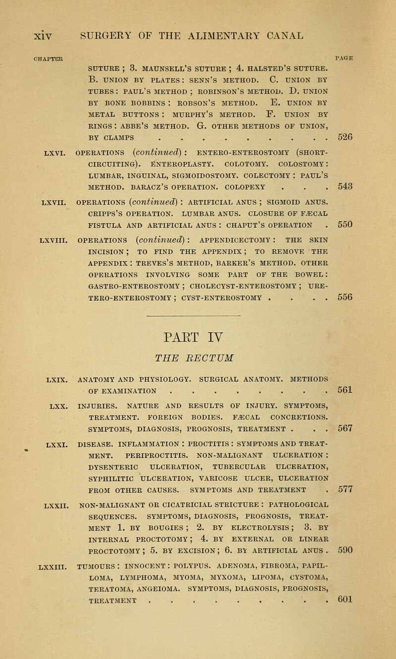 SUTURE ; 3. maunsell's suture ; 4. halsted's suture. B. UNION BY PLATES : SENN'S METHOD. C. UNION BY tubes: PAUL'S METHOD ; ROBINSON'S METHOD. D.UNION BY BONE BOBBINS : ROBSON'S METHOD. E. UNION BY METAL BUTTONS I MURPHY's METHOD. F. UNION BY RINGS : abbe's METHOD. G. OTHER METHODS OF UNION, BY CLAMPS 526 Lxvi. OPERATIONS {continued): entero-enterostomy (short- circuiting). fiNTEROPLASTY. COLOTOMY. COLOSTOMY I LUMBAR, INGUINAL, SIGMOIDOSTOMY. COLECTOMY : PAUL's METHOD. BARACZ'S OPERATION. COLOPEXY . . . 543 Lxvii. OPERATIONS {continued) : artificial anus ; sigmoid anus. CRIPPS'S OPERATION. LUMBAR ANUS. CLOSURE OF F^CAL fistula and ARTIFICIAL ANUS : CHAPUT'S OPERATION . 550 Lxviii. OPERATIONS (continued): appendicectomy : the skin incision ; to find the appendix ; to remove the appendix : treves's method, barker's method. other operations involving some part of the bowel : gastro-enterostomy ; cholecyst-enterostomy ; ure- tero-enterostomy ; cyst-enterostomy . . . . 556 PAET IV THE BECTUM LXIX. ANATOMY AND PHYSIOLOGY. SURGICAL ANATOMY. METHODS OF EXAMINATION ........ 561 LXX. INJURIES. NATURE AND RESULTS OF INJURY. SYMPTOMS, TREATMENT. FOREIGN BODIES. F^CAL CONCRETIONS. SYMPTOMS, DIAGNOSIS, PROGNOSIS, TREATMENT . . . 567 LXXI. DISEASE. INFLAMMATION : PROCTITIS : SYMPTOMS AND TREAT- MENT. PERIPROCTITIS. NON-MALIGNANT ULCERATION : DYSENTERIC ULCERATION, TUBERCULAR ULCERATION, SYPHILITIC ULCERATION, VARICOSE ULCER, ULCERATION FROM OTHER CAUSES. SYMPTOMS AND TREATMENT . 577 LXXII. NON-MALIGNANT OR CICATRICIAL STRICTURE : PATHOLOGICAL SEQUENCES. SYMPTOMS, DIAGNOSIS, PROGNOSIS, TREAT- MENT 1. BY BOUGIES ; 2. BY ELECTROLYSIS ; 3. BY INTERNAL PROCTOTOMY ; 4, BY EXTERNAL OR LINEAR PROCTOTOMY ; 5. BY EXCISION ; 6. BY ARTIFICIAL ANUS . 590 XXIII. TUMOURS : INNOCENT : POLYPUS. ADENOMA, FIBROMA, PAPIL- LOMA, LYMPHOMA, MYOMA, MYXOMA, LIPOMA, CYSTOMA, TERATOMA, ANGEIOMA. SYMPTOMS, DIAGNOSIS, PROGNOSIS, TREATMENT 601
