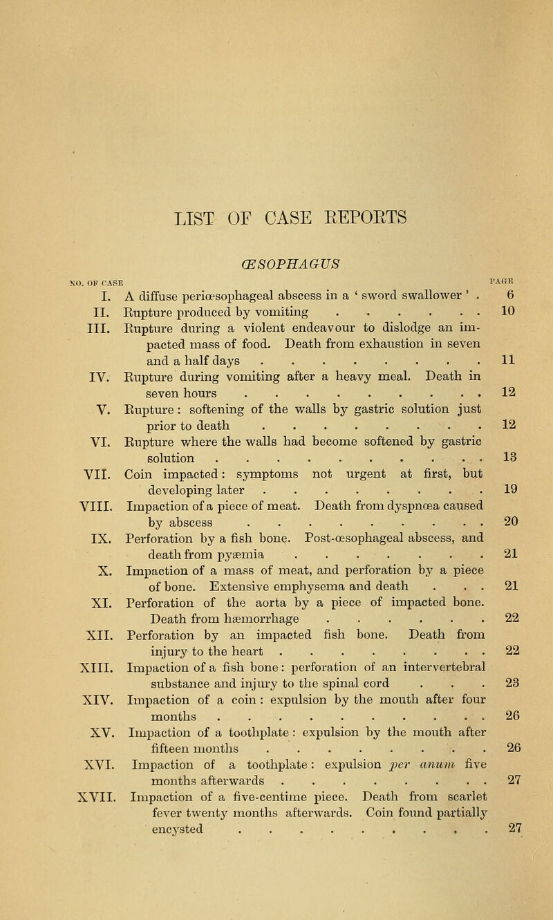 LIST OF CASE EEPOETS (ESOPHAGUS XO. OP CASE PARK I. A diffuse perioesophageal abscess in a ' sword swallower ' . 6 II. Eupture produced by vomiting 10 III. Rupture during a violent endeavour to dislodge an im- pacted mass of food. Death from exhaustion in seven and a half days ........ 11 IV. Eupture during vomiting after a heavy meal. Death in seven hours . . . . . . . . . 12 V. Eupture : softening of the walls by gastric solution just prior to death 12 VI. Eupture where the walls had become softened by gastric solution .......... 13 VII. Coin impacted: symptoms not urgent at first, but developing later ........ 19 VIII. Impaction of a piece of meat. Death from dyspncBa caused by abscess ......... 20 IX. Perforation by a fish bone. Post-oesophageal abscess, and death from pyiemia ....... 21 X. Impaction of a mass of meat, and perforation by a piece of bone. Extensive emphysema and death . . . 21 XI. Perforation of the aorta by a piece of impacted bone. Death from haemorrhage 22 XII. Perforation by an impacted fish bone. Death from injury to the heart . . . . . . . . 22 XIII. Impaction of a fish bone: perforation of an intervertebral substance and injury to the spinal cord ... 23 XIV. Impaction of a coin : expulsion by the mouth after four months .......... 26 XV. Impaction of a toothplate : expulsion by the mouth after fifteen months ........ 26 XVI. Impaction of a toothplate: expulsion ^;>er anum five months afterwards . . . . . . . . 27 XVII. Impaction of a five-centime piece. Death from scarlet fever twenty months afterwards. Coin foixnd partially encysted .27