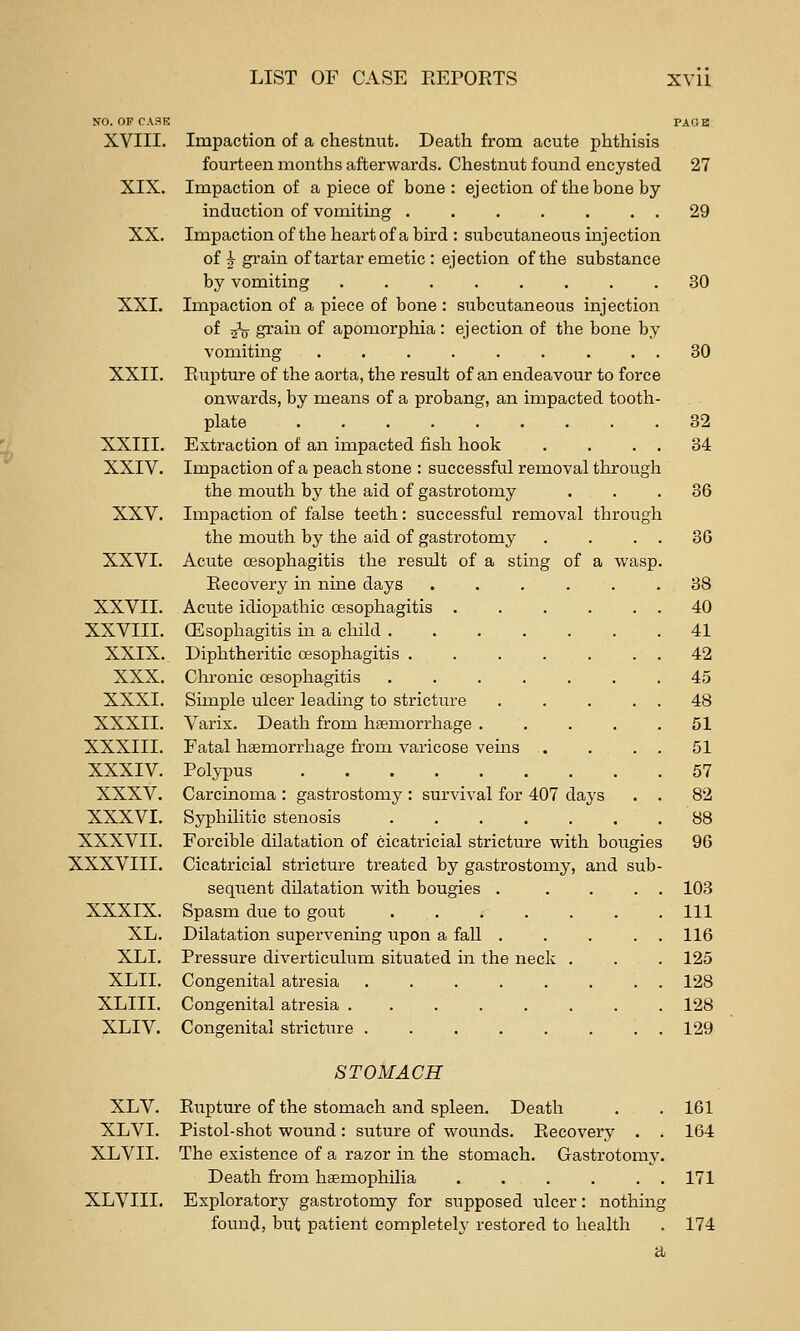 NO. OF CASE XVIII. XIX. XX. XXI. XXII. XXIII. XXIV. XXV. XXVI. XXVII. XXVIII. XXIX. XXX. XXXI. xxxn. XXXIII. XXXIV. XXXV. XXXVI. XXXVII. XXXVIII. XXXIX. XL. XLI. XLII. XLIIL XLIV. Impaction of a chestnut. Death from acute phthisis fourteen months afterwards. Chestnut found encysted Impaction of a piece of bone : ejection of the bone by induction of vomiting ....... Impaction of the heart of a bird : subcutaneous injection of ^ grain of tartar emetic : ejection of the substance by vomiting ........ Impaction of a piece of bone : subcutaneous injection of -^ grain of apomorphia: ejection of the bone by vomiting .... Rupture of the aorta, the result of an endeavour to force onwards, by means of a probang, an impacted tooth plate ..... Extraction of an impacted fish hook Impaction of a peach stone : successful removal tlirough the mouth by the aid of gastrotomy Impaction of false teeth: successful removal through the mouth by the aid of gastrotomy Acute oesophagitis the result of a sting of a wasp Recovery in nine days Aciite idiopathic oesophagitis . OEsophagitis in a child . Diphtheritic oesophagitis . Chronic oesophagitis Simple ulcer leading to stricture Varix. Death from haemorrhage . Fatal haemorrhage from varicose veins Polypus ..... Carcinoma : gastrostomy : survival for Syphilitic stenosis Forcible dilatation of cicatricial stricture with bougies Cicatricial stricture treated by gastrostomy, and sub sequent dilatation with bougies .... Spasm due to gout ...... Dilatation supervening upon a fall .... Pressure diverticulum situated in the neck . Congenital atresia ....... Congenital atresia ....... Congenital stricture ....... 407 days 27 29 30 30 32 34 36 30 38 40 41 42 45 48 51 51 57 82 88 96 103 111 116 125 128 128 129 STOMACH XLV. Rupture of the stomach and spleen. Death . . 161 XLVI. Pistol-shot wound: suture of wounds. Recovery . . 164 XLVII. The existence of a razor in the stomach. Gastrotomj'. Death from haemophilia . . . . . . 171 XLVIII. Exploratory gastrotomy for supposed ulcer: nothing found, but patient completely restored to health . 174 a