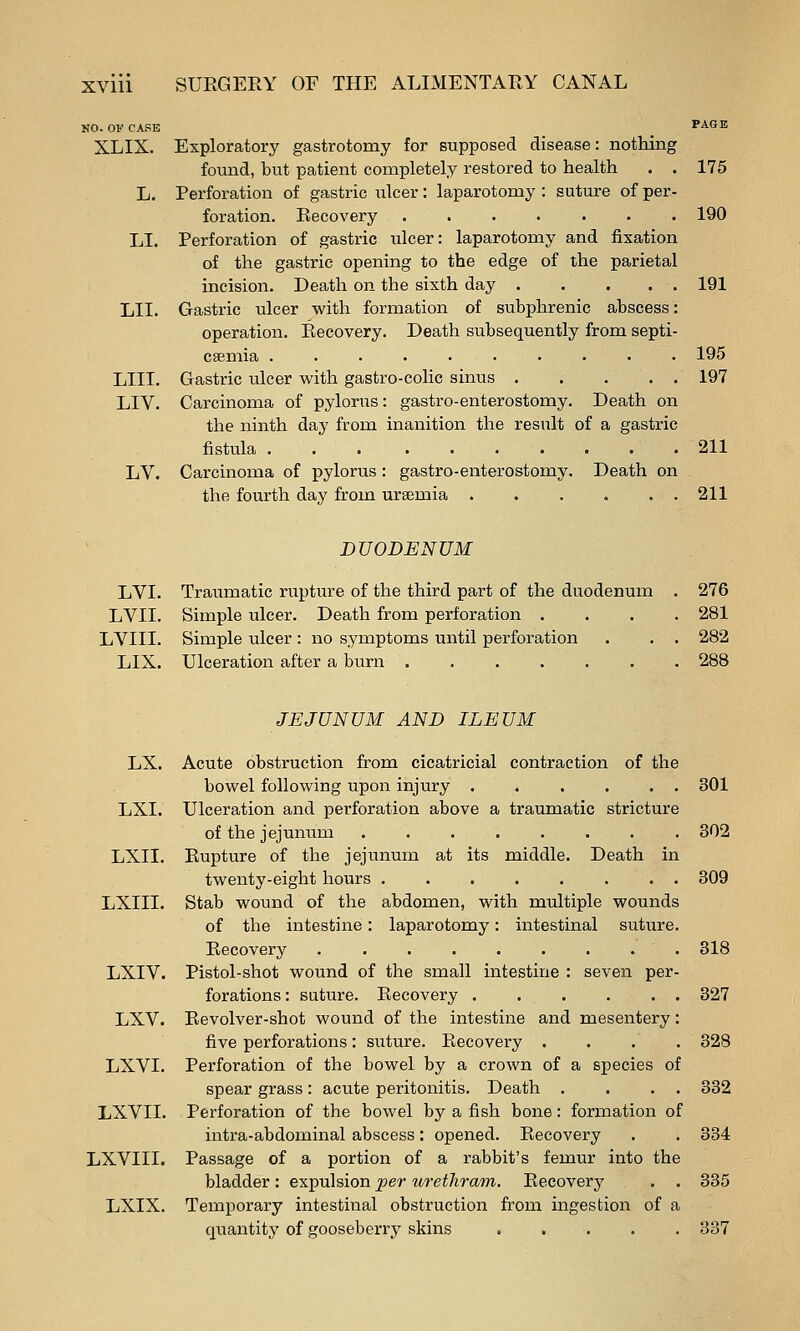NO. OF CASE XLIX. LI. LII. LIII. LIV, LV. Exploratory gastrotomy for supposed disease: nothing found, but patient completely restored to health . . Perforation of gastric ulcer: laparotomy : suture of per- foration. Recovery ....... Perforation of gastric ulcer: laparotomy and fixation of the gastric opening to the edge of the parietal incision. Death on the sixth day Gastric ulcer with formation of subphrenic abscess: operation. Recovery. Death subsequently from septi- caemia .......... Gastric ulcer vv^ith gastro-colic sinus Carcinoma of pylorus: gastro-enterostomy. Death on the ninth day from inanition the result of a gastric fistula 211 Carcinoma of pylorus : gastro-enterostomy. Death on the fourth day from uraemia . . . . . . 211 175 190 191 195 197 DUODENUM LVI. Traumatic rupture of the third part of the duodenum . 276 LVII. Simple ulcer. Death from perforation .... 281 LVIII. Simple ulcer: no symptoms until perforation . . . 282 LIX. Ulceration after a burn ....... 288 JEJUNUM AND ILEUM LX. Acute obstruction from cicatricial contraction of the bowel following upon injury . . . . . . 301 LXI. Ulceration and perforation above a traumatic stricture of the jejunum 302 LXII. Rupture of the jejunum at its middle. Death in twenty-eight hours 309 LXIII. Stab wound of the abdomen, with multiple wounds of the intestine: laparotomy: intestinal suture. Recovery ......... 318 LXIV. Pistol-shot wound of the small intestine : seven per- forations : suture. Recovery . . . . . . 327 LXV. Revolver-shot wound of the intestine and mesentery: five perforations: suture. Recovery .... 328 LXVI. Perforation of the bowel by a crown of a species of spear grass: acute peritonitis. Death . . . . 332 LXVII. Perforation of the bowel by a fish bone: formation of intra-abdominal abscess; opened. Recovery . . 334 LXVIII. Passage of a portion of a rabbit's femur into the bladder: expulsion per urethram. Recovery . . 335 LXIX. Temporary intestinal obstruction from ingestion of a quantity of gooseberry skins 337