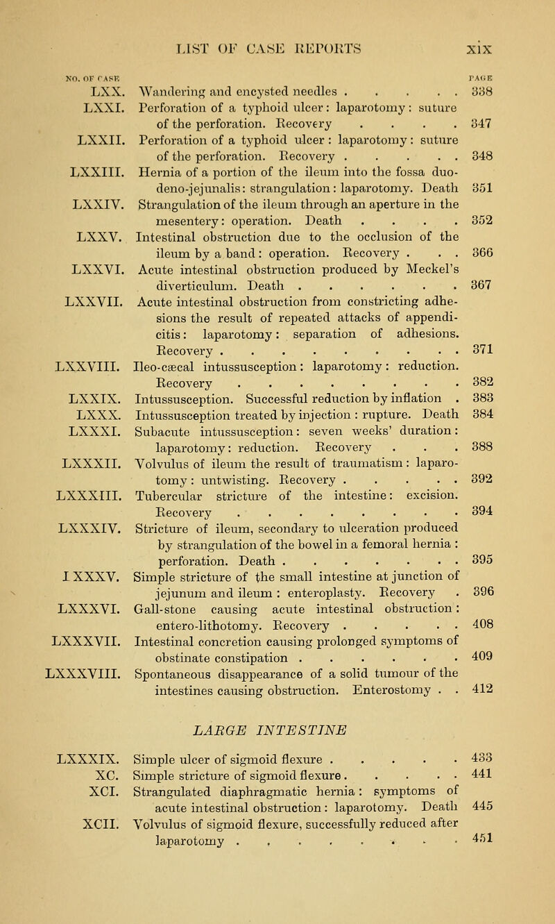 NO. OF TASK TAffK LXX. Wandering and encysted needles ..... 338 LXXI. Perforation of a typhoid ulcer: laparotomy : suture of the perforation. Recovery .... 347 LXXII. Perforation of a typhoid ulcer : laparotomy : suture of the perforation. Recovery . .... 348 LXXIII. Hernia of a portion of the ileum into the fossa duo- deno-jejunalis: strangulation: laparotomy. Death 351 LXXIV. Strangulation of the ileum through an aperture in the mesentery: operation. Death .... 352 LXXV. Intestinal obstruction due to the occlusion of the ileum by a band: operation. Recovery . . . 366 LXXVI. Acute intestinal obstruction produced by Meckel's diverticulum. Death ...... 367 LXXVIL Acute intestinal obstruction from constricting adhe- sions the result of repeated attacks of appendi- citis : laparotomy: separation of adhesions. Recovery ......... 371 LXXVIII. Ileo-caecal intussusception: laparotomy: reduction. Recovery ........ 382 LXXIX. Intussusception. Successful reduction by inflation . 383 LXXX. Intussusception treated by injection : rupture. Death 384 LXXXI. Subacute intussusception: seven weeks' duration: laparotomy: reduction. Recovery . . . 388 LXXXII. Volvulus of ileum the result of traumatism : laparo- tomy : untvi^isting. Recovery 392 LXXXIII. Tubercular stricture of the intestine: excision. Recovery ........ 394 LXXXIV. Stricture of ileum, secondary to ulceration produced by strangulation of the bowel in a femoral hernia : perforation. Death 395 IXXXV. Simple stricture of the small intestine at junction of jejunum and ileum : enteroplasty. Recovery . 396 LXXXVI. Gall-stone causing acute intestinal obstruction: entero-lithotomy. Recovery ..... 408 LXXXVII. Intestinal concretion causing prolonged symptoms of obstinate constipation ...... 409 LXXXVIII. Spontaneous disappearance of a solid tumour of the intestines causing obstruction. Enterostomy . . 412 LABGE INTESTINE LXXXIX. Simple ulcer of sigmoid flexure . . . . • XC. Simple stricture of sigmoid flexure ... . • XCI. Strangulated diaphragmatic hernia; symptoms of acute intestinal obstruction : laparotomy. Death XCII. Volvulus of sigmoid flexure, successfully reduced after laparotomy .,.,..'• 433 441 445 451