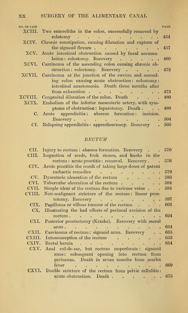 NO. OF CAPE PAGE XCIII. Two enteroliths in the colon, successfully removed by colotomy ......... 454 XCIV. Chronic constipation, causing dilatation and rupture of the sigmoid flexure ...... XCV. Acute intestinal obstruction caused by faecal accumu lation: colostomy. Recovery .... XCVI. Carcinoma of the ascending colon causing chronic ob- struction : colectomy. Recovery XCVII. Carcinoma at the junction of the csecum and ascend ing colon causing acute obstruction: colostomy intestinal anastomosis. Death three months after from exhaustion ....... XCVIII. Congenital dilatation of the colon. Death XCIX. Embolism of the inferior mesenteric artery, with sym ptoms of obstruction : laparotomy. Death . C. Acute appendicitis; abscess formation: incision Recovery ........ CI. Relapsing appendicitis : appendicectomy. Recovery 457 460 472 473 480 488 504 505 BECTUM CII. cm. CIV. cv. cvi. CVIL CVIII. CIX. ex. CXI. CXII. CXIII. CXIV. cxv. CXVI, Injury to rectum : abscess formation. Recovery . . 570 Impaction of seeds, fruit stones, and husks in the rectum : acute proctitis : removal. Recovery . . 576 Acute proctitis the result of taking large doses of patent cathartic remedies ..>.... 579 Dysenteric ulceration of the rectum .... 583 Tubercular ulceration of the rectum 584 Simple ulcer of the rectum due to varicose veins . . 585 Non-malignant stricture of the rectum: linear proc- totomy. Recovery . . . . . . . 597 Papilloma or villous tumour of the rectum . . . 601 Illustrating the bad effects of perineal excision of the rectum . . . . . . . ... 624 Posterior proctectomy (Kraske). Recovery with sacral anus .......... 634 Carcinoma of rectum: sigmoid anus. Recovery . . 635 Intussusception of the rectum 653 Rectal hernia ......... 654 Anal cul-de-sac, but rectum nnperforate : sigmoid anus: subsequent opening into rectum from perineum. Death in seven months from scarlet fever . . . . . . . . . 669 Double stricture of the rectum from pelvic celhilitis: acute obstruction. Death 675