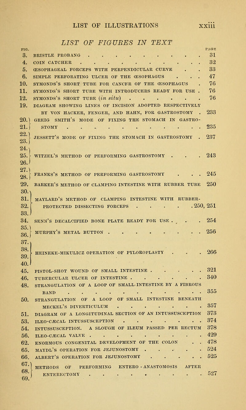 JESSETT'S mode of fixing the STOMiCH IN GASTROSTOMY . 237 FRANKS'S METHOD OF PERFORMING GASTROSTOMY . . . 245 LIST OF ILLUSTRATIONS Xxiii LIST OF FIGUBES IN TEXT FIO. TAdK 3. BRISTLE PROBANG 81 4. COIN CATCHER 32 5. CESOPHAGEAL FORCEPS WITH PERPENDICULAR CURVE . . 33 6. SIMPLE PERFORATING ULCER OF THE (ESOPHAGUS . . . 47 10. SYMONDS'S SHORT TUBE FOR CANCER OF THE (ESOPHAGUS . 70 11. SYMONDS'S SHORT TUBE WITH INTRODUCERS READY FOR USE . 76 12. SYMONDS'S SHORT TUBE {in situ) ...... 76 19. DIAGRAM SHOWING LINES OF INCISION ADOPTED RESPECTIVELY BY VON HACKER, FENGER, AND HAHN, FOR GASTROSTOMY . 233 20.] GREIG smith's MODE OF FIXING THE STOMACH IN GASTRO- 21. [ STOMY 235 22.' 23. 24. ^ 25. )- WITZEL'S METHOD OF PERFORMING GASTROSTOMY . . . 243 26.) 27. 28. 29. barker's METHOD OF CLAMPING INTESTINE WITH RUBBER TUBE 250 30. >! 31. f MAYLARD'S METHOD OF CLAMPING INTESTINE WITH RUBBER- 32. [ PROTECTED DISSECTING FORCEPS . . . . . 250, 251 33.) 34. SENN'S DECALCIFIED BONE PLATE READY FOR USE . . . 254 85.] 36.) 37. 38. 39.1 40.) 45. PISTOL-SHOT WOUND OF SMALL INTESTINE 321 46. TUBERCULAR ULCER OF INTESTINE 340 48. STRANGULATION OF A LOOP OF SMALL INTESTINE BY A FIBROUS BAND 355 50. STRANGULATION OF A LOOP OF SMALL INTESTINE BENEATH MECKEL'S DIVERTICULUM 357 51. DIAGRAM OF A LONGITUDINAL SECTION OF AN INTUSSUSCEPTION 373 53. ILEO-CiECAL INTUSSUSCEPTION 374 54. INTUSSUSCEPTION. A SLOUGH OF ILEUM PASSED PER RECTUM 378 56. ILEO-C^ECAL VALVE 429 62. ENORMOUS CONGENITAL DEVELOPMENT OF THE COLON . . 478 65. MAYDL'S OPERATION FOR JEJUNOSTOMY ...:.. 524 66. ALBERT'S OPERATION FOR JEJUNOSTOMY 625 murphy's METAL BUTTON 256 HEINEKE-MIKULICZ OPERATION OF PYLOROPLASTY . . . 266 67. 68. 69. METHODS OF PERFORMING ENTERO - ANASTOMOSIS AFTER ENTERECTOMY ......... 527
