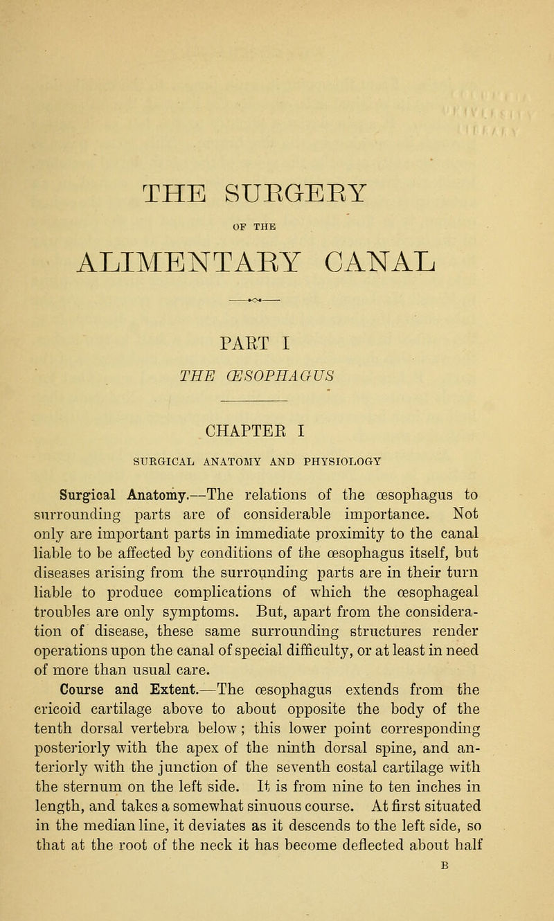 THE SUEGEEY OF THE ALIMENTARY CANAL PAET I THE CESOPIIAGUS CHAPTEE I SURGICAL ANATOMY AND PHYSIOLOGY Surgical Anatomy.—The relations of the oesophagus to surrounding parts are of considerable importance. Not only are important parts in immediate proximity to the canal liable to be affected by conditions of the oesophagus itself, but diseases arising from the surrounding parts are in their turn liable to produce complications of which the oesophageal troubles are only symptoms. But, apart from the considera- tion of disease, these same surrounding structures render operations upon the canal of special difficulty, or at least in need of more than usual care. Course and Extent.—The cesophagus extends from the cricoid cartilage above to about opposite the body of the tenth dorsal vertebra below; this lower point corresponding posteriorly with the apex of the ninth dorsal spine, and an- teriorly with the junction of the seventh costal cartilage with the sternum on the left side. It is from nine to ten inches in length, and takes a somewhat sinuous course. At first situated in the median line, it deviates as it descends to the left side, so that at the root of the neck it has become deflected about half