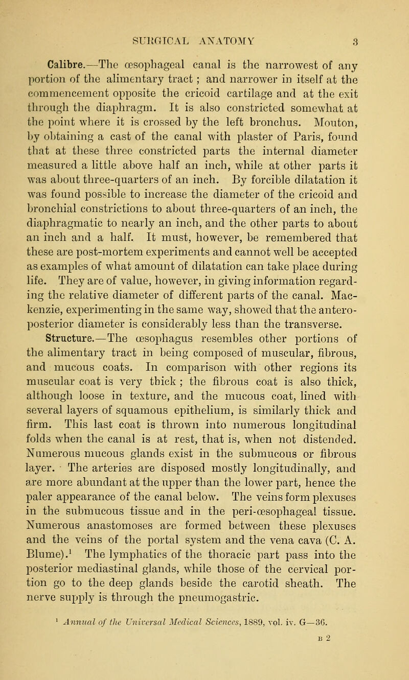 Calibre.—The oesophagGal canal is the narrowest of any portion of the alimentary tract ; and narrower in itself at the commencement opposite the cricoid cartilage and at the exit through the diaphragm. It is also constricted somewhat at the point where it is crossed by the left bronchus. Mouton, by ol)taining a cast of the canal with plaster of Paris, found that at these three constricted parts the internal diameter measured a little above half an inch, while at other parts it was about three-quarters of an inch. By forcible dilatation it was found possible to increase the diameter of the cricoid and bronchial constrictions to about three-quarters of an inch, the diaphragmatic to nearly an inch, and the other parts to about an inch and a half. It must, however, be remembered that these are post-mortem experiments and cannot well be accej)ted as examples of what amount of dilatation can take place during life. They are of value, however, in giving information regard- ing the relative diameter of different parts of the canal. Mac- kenzie, experimenting in the same way, showed that the antero- posterior diameter is considerably less than the transverse. Structure.—The oesophagus resembles other portions of the alimentary tract in being composed of muscular, fibrous, and mucous coats. In comparison with other regions its muscular coat is very thick ; the fibrous coat is also thick, although loose in texture, and the mucous coat, lined with several layers of squamous epithelium, is similarly thick and firm. This last coat is thrown into numerous longitudinal folds when the canal is at rest, that is, when not distended. Numerous mucous glands exist in the submucous or fibrous layer. ■ The arteries are disposed mostly longitudinally, and are more abundant at the upper than the lower part, hence the paler appearance of the canal below. The veins form plexuses in the submucous tissue and in the peri-oesophageal tissue. Numerous anastomoses are formed between these plexuses and the veins of the portal system and the vena cava (C. A. Blume).' The lymphatics of the thoracic part pass into the posterior mediastinal glands, while those of the cervical por- tion go to the deep glands beside the carotid sheath. The nerve supply is through the pneumogastric. ' Annual of the Universal Medical Sciences, 1889, vol. iv. G—36. li 2