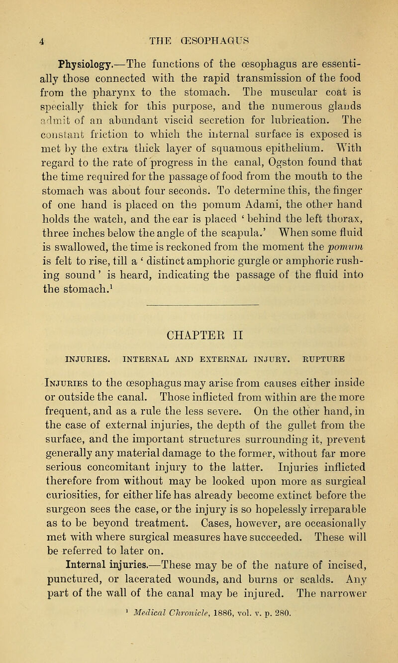 Physiology.—The functions of the oesophagus are essenti- ally those connected with the rapid transmission of the food from the pharynx to the stomach. The muscular coat is specially thick for this purpose, and the numerous glands a'imit of an abundant viscid secretion for lubrication. The constant friction to which the internal surface is exposed is met by the extra thick layer of squamous epithelium. With regard to the rate of progress in the canal, Ogston found that the time required for the passage of food from the mouth to the stomach was about four seconds. To determine this, the finger of one hand is placed on the pomum Adami, the other hand holds the watch, and the ear is placed ' behind the left thorax, three inches below the angle of the scapula.' When some fluid is swallowed, the time is reckoned from the moment the pomwii is felt to rise, till a ' distinct amphoric gurgle or amphoric rush- ing sound' is heard, indicating the passage of the fluid into the stomach.^ CHAPTER II INJURIES. INTERNAL AND EXTERNAL INJURY. RUPTURE Injuries to the oesophagus may arise from causes either inside or outside the canal. Those inflicted from within are the more frequent, and as a rule the less severe. On the other hand, in the case of external injuries, the depth of the gullet from the surface, and the important structures surrounding it, prevent generally any material damage to the former, without far more serious concomitant injury to the latter. Injuries inflicted therefore from without may be looked upon more as surgical curiosities, for either life has already become extinct before the surgeon sees the case, or the injury is so hopelessly irreparable as to be beyond treatment. Cases, however, are occasionally met with where surgical measures have succeeded. These will be referred to later on. Internal injuries.—These may be of the nature of incised, punctured, or lacerated wounds, and burns or scalds. Any part of the wall of the canal may be injured. The narrower ' Medical Chronicle, 1886, vol. v. p. 280.