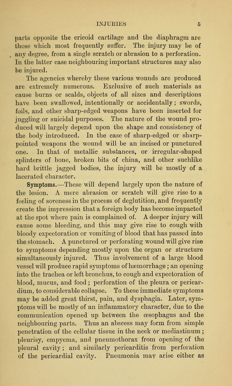 parts opposite the cricoid cartilage and the diaphragm are those which most frequently suffer. The injury may be of any degree, from a single scratch or abrasion to a perforation. In the latter case neighbouring important structures may also be injured. The agencies whereby these various wounds are produced are extremely numerous. Exclusive of such materials as cause burns or scalds, objects of all sizes and descriptions have been swallowed, intentionally or accidentally ; swords, foils, and other sharp-edged weapons have been inserted for juggling or suicidal purposes. The nature of the wound pro- duced will largely depend upon the shape and consistency of the body introduced. In the case of sharp-edged or sharp- pointed weapons the wound will be an incised or punctured one. In that of metallic substances, or irregular-shaped splinters of bone, broken bits of china, and other suchlike hard brittle jagged bodies, the injury will be mostly of a lacerated character. Symptoms.—These will depend largely upon the nature of the lesion. A mere abrasion or scratch will give rise to a feeling of soreness in the process of deglutition, and frequently create the impression that a foreign body has become impacted at the spot where pain is complained of. A deeper injury will cause some bleeding, and this may give rise to cough with bloody expectoration or vomiting of blood that has passed into the stomach. A punctured or perforating wound will give rise to symptoms depending mostly upon the organ or structure simultaneously injured. Thus involvement of a large blood vessel will produce rapid symptoms of hsemorrhage; an opening into the trachea or left bronchus, to cough and expectoration of blood, mucus, and food; perforation of the pleura or pericar- dium, to considerable collapse. To these immediate symptoms may be added great thirst, pain, and dysphagia. Later, sym- ptoms will be mostly of an inflammatory character, due to the communication opened up between the oesophagus and the neighbouring parts. Thus an abscess may form from simple penetration of the cellular tissue in the neck or mediastinum ; pleurisy, empyema, and pneumothorax from opening of the pleural cavity; and similarly pericarditis from perforation of the pericardial cavity. Pneumonia may arise either as