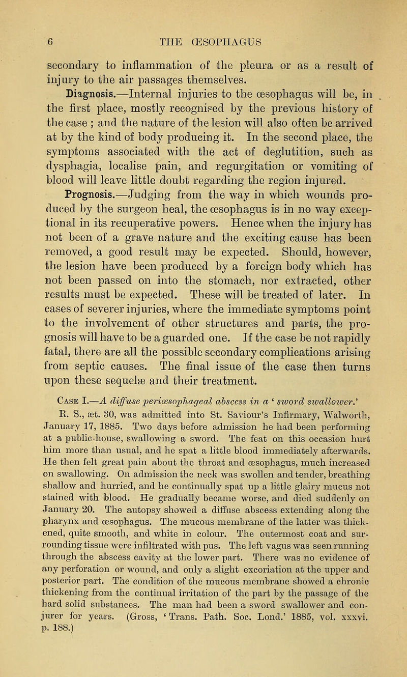 secondary to inflammation of the pleura or as a result of injury to the air passages themselves. Diagnosis.—Internal injuries to the oesophagus will be, in the first place, mostly recognised by the previous history of the case ; and the nature of the lesion will also often be arrived at by the kind of body producing it. In the second place, the symptoms associated with the act of deglutition, such as dysphagia, localise pain, and regurgitation or vomiting of blood will leave little doubt regarding the region injured. Prognosis.—Judging from the way in which wounds pro- duced by the surgeon heal, the oesophagus is in no way excep- tional in its recuperative powers. Hence when the injury has not been of a grave nature and the exciting cause has been removed, a good result may be expected. Should, however, the lesion have been produced by a foreign body which has not been passed on into the stomach, nor extracted, other results must be expected. These will be treated of later. In cases of severer injuries, where the immediate symptoms point to the involvement of other structures and parts, the pro- gnosis will have to be a guarded one. If the case be not rapidly fatal, there are all the possible secondary complications arising from septic causes. The final issue of the case then turns upon these sequelse and their treatment. Case I.—A diffuse perioesophageal abscess in a ' sword sivalloiuer.'' E. S., set. 30, was admitted into St. Saviour's Infirmary, Walworth, January 17, 1885. Two days before admission he had been performing at a pubUc-house, swallowing a sword. The feat on this occasion hurt him more than usual, and he spat a little blood immediately afterwards. He then felt great pain about the throat and oesophagus, much increased on swallowing. On admission the neck was swollen and tender, breathing shallow and hurried, and he continually spat up a little glairy mucus not stained with blood. He gradually became worse, and died suddenly on January 20. The autopsy showed a diffuse abscess extending along the pharynx and oesophagus. The mucous membrane of the latter was thick- ened, quite smooth, and white in colour. The outermost coat and sur- rounding tissue were infiltrated with pus. The left vagus was seen running through the abscess cavity at the lower part. There was no evidence of any perforation or wound, and only a slight excoriation at the upper and posterior part. The condition of the mucous membrane showed a chronic thickening from the continual irritation of the part by the passage of the hard solid substances. The man had been a sword swallower and con- jurer for years. (Gross, ' Trans. Path. Soc. Lond.' 1885, vol. xxxvi. p. 188.)