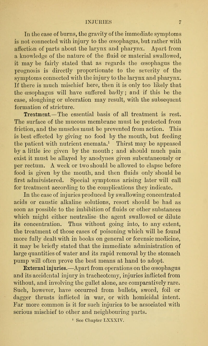 In the case of burns, the gravity of the hnmediate symptoms is not connected with injury to the oesophagus, hut rather with affection of parts about the larynx and pharynx. Apart from a knowledge of the nature of the fluid or material swallowed, it may be fairly stated that as regards the cesophagus the prognosis is directly proportionate to the severity of the symptoms connected with the injury to the larynx and pharynx. If there is much mischief here, then it is only too likely that the oesophagus will have suffered badly; and if this be the case, sloughing or ulceration may result, with the subsequent formation of stricture. Treatment—The essential basis of all treatment is rest. The surface of the mucous membrane must be protected from friction, and the muscles must be prevented from action. This is best effected by giving no food by the mouth, but feeding the patient with nutrient enemata.' Thirst may be appeased by a little ice given by the mouth; and should much pain exist it must be allayed by anodynes given subcutaneously or per rectum. A week or two should be allowed to elapse before food is given by the mouth, and then fluids only should be first administered. Special symptoms arising later will call for treatment according to the complications they indicate. In the case of injuries produced by swallowing concentrated acids or caustic alkaline solutions, resort should be had as soon as possible to the imbibition of fluids or other substances which might either neutralise the agent swallowed or dilute its concentration. Thus without going into, to any extent, the treatment of those cases of poisoning which will be found more fully dealt with in books on general or forensic medicine, it may be briefly stated that the immediate administration of large quantities of water and its rapid removal by the stomach pump will often prove the best means at hand to adopt. External injuries.—Apart from operations on the cesophagus and its accidental injury in tracheotomy, injuries inflicted from without, and involving the gullet alone, are comparatively rare. Such, however, have occurred from bullets, sword, foil or dagger thrusts inflicted in war, or with homicidal intent. Far more common is it for such injuries to be associated with serious mischief to other and neighbouring parts. ' See Chapter LXXXIV.