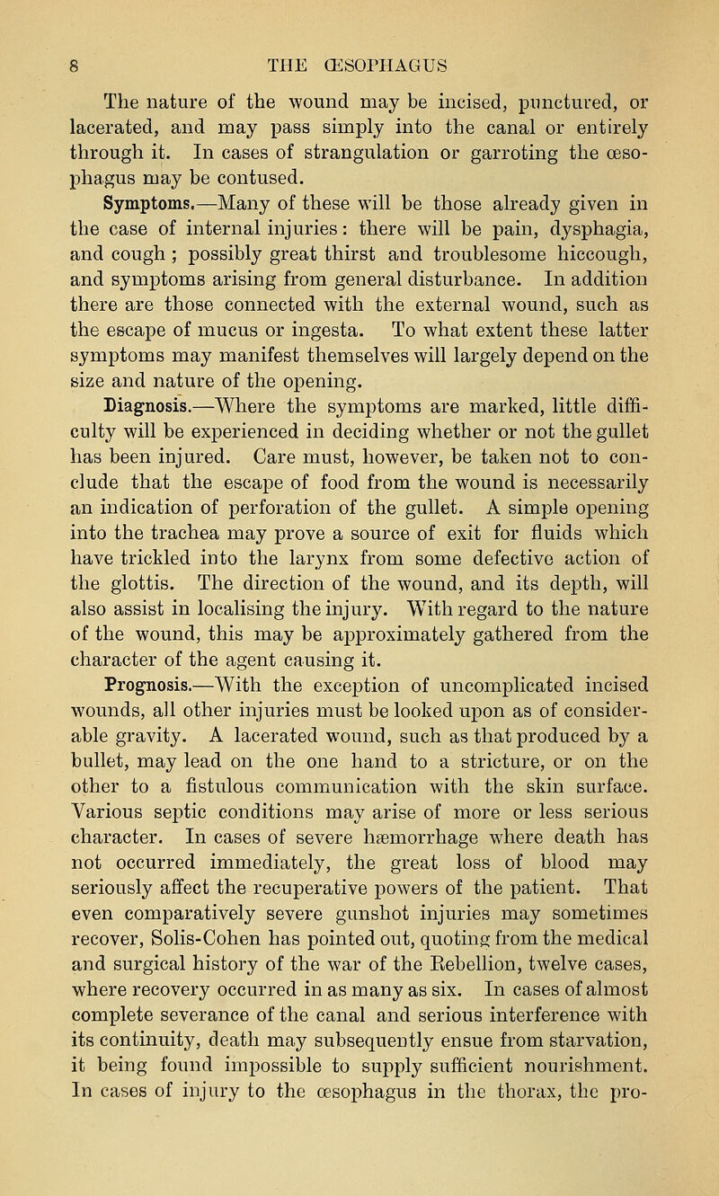 The nature of the wound may be incised, punctured, or lacerated, and may pass simply into the canal or entirely through it. In cases of strangulation or garroting the oeso- phagus may be contused. Symptoms.—Many of these will be those already given in the case of internal injuries: there will be pain, dysphagia, and cough ; possibly great thirst and troublesome hiccough, and symptoms arising from general disturbance. In addition there are those connected with the external wound, such as the escape of mucus or ingesta. To what extent these latter symptoms may manifest themselves will largely depend on the size and nature of the opening. Diagnosis.—Where the symptoms are marked, little diffi- culty will be experienced in deciding whether or not the gullet has been injured. Care must, however, be taken not to con- clude that the escape of food from the wound is necessarily an indication of perforation of the gullet. A simple opening into the trachea may prove a source of exit for fluids which have trickled into the larynx from some defective action of the glottis. The direction of the wound, and its depth, will also assist in localising the injury. With regard to the nature of the wound, this may be approximately gathered from the character of the agent causing it. Prognosis.—With the exception of uncomplicated incised wounds, all other injuries must be looked upon as of consider- able gravity. A lacerated wound, such as that produced by a bullet, may lead on the one hand to a stricture, or on the other to a fistulous communication with the skin surface. Various septic conditions may arise of more or less serious character. In cases of severe haemorrhage where death has not occurred immediately, the great loss of blood may seriously affect the recuperative powers of the patient. That even comparatively severe gunshot injuries may sometimes recover, Solis-Cohen has pointed out, quoting from the medical and surgical history of the war of the Eebellion, twelve cases, where recovery occurred in as many as six. In cases of almost complete severance of the canal and serious interference with its continuity, death may subsequently ensue from starvation, it being found impossible to supply sufficient nourishment. In cases of injury to the oesophagus in the thorax, the pro-