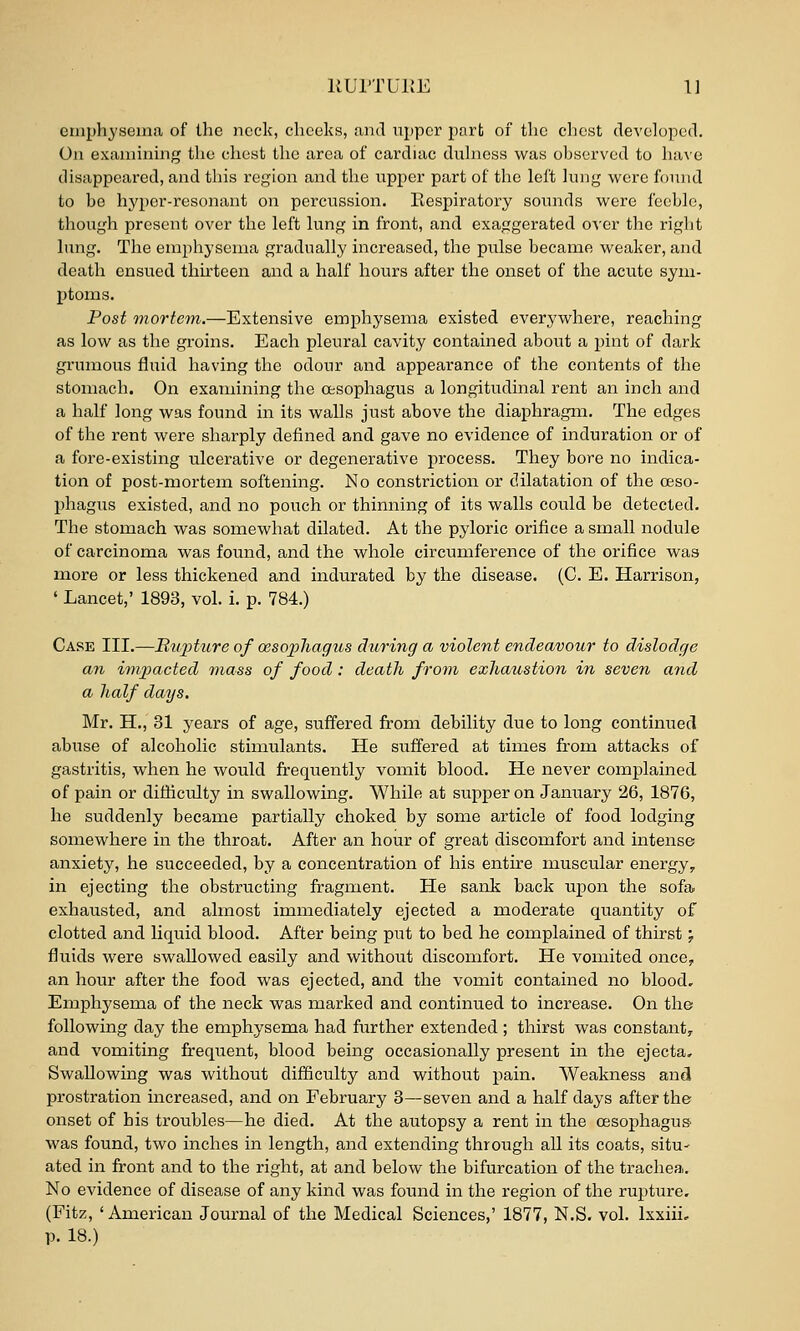 emphysema of the neck, cheeks, and upper part of the chest developed. On examining the chest the area of cardiac duhiess was observed to have disappeared, and this region and the upper part of the left lung were found to be hyper-resonant on percussion. Eespiratory sounds were feeble, though present over the left lung in front, and exaggerated o^s-er the right hing. The emphysema gradually increased, the pulse became weaker, and death ensued thirteen and a half hours after the onset of the acute sym- ptoms. Post mortem.—Extensive emphysema existed everywhere, reaching as low as the groins. Each pleural cavity contained about a pint of dark grumous fluid having the odour and appearance of the contents of the stomach. On examining the oesophagus a longitudinal rent an inch and a half long was found in its walls just above the diaphragm. The edges of the rent were sharply defined and gave no evidence of induration or of a fore-existing ulcerative or degenerative process. They bore no indica- tion of post-mortem softening. No constriction or dilatation of the oeso- phagus existed, and no pouch or thinning of its walls could be detected. The stomach was somewhat dilated. At the pyloric orifice a small nodule of carcinoma was found, and the whole circumference of the orifice was more or less thickened and indurated by the disease. (C. E. Harrison, ' Lancet,' 1893, vol. i. p. 784.) Case III.—Rupture of oesophagus during a violent endeavour to dislodge an imj^acted mass of food: death from exhaustion in seven and a half days. Mr. H., 31 years of age, suffered from debility due to long continued abuse of alcoholic stimulants. He suffered at times from attacks of gastritis, when he would frequently vomit blood. He never complained of pain or difficulty in swallowing. While at supper on January 26, 1876, he suddenly became partially choked by some article of food lodging somewhere in the throat. After an hour of great discomfort and intense anxiety, he succeeded, by a concentration of his entire muscular energy, in ejecting the obstructing fragment. He sank back upon the sofa exhausted, and almost immediately ejected a moderate quantity of clotted and liquid blood. After being put to bed he complained of thirst; fluids were swallowed easily and without discomfort. He vomited once, an hour after the food was ejected, and the vomit contained no blood. Emphysema of the neck was marked and continued to increase. On the following day the emphysema had further extended ; thirst was constant, and vomiting frequent, blood being occasionally present in the ejecta. Swallowing was without difficulty and without pain. Weakness and prostration increased, and on February 3—seven and a half days after the onset of his troubles—he died. At the autopsy a rent in the oesophagus, was found, two inches in length, and extending through all its coats, situ- ated in front and to the right, at and below the bifurcation of the trachea. No evidence of disease of any kind was found in the region of the rupture. (Fitz, ' American Journal of the Medical Sciences,' 1877, N.S. vol. Ixxiii, p. 18.)