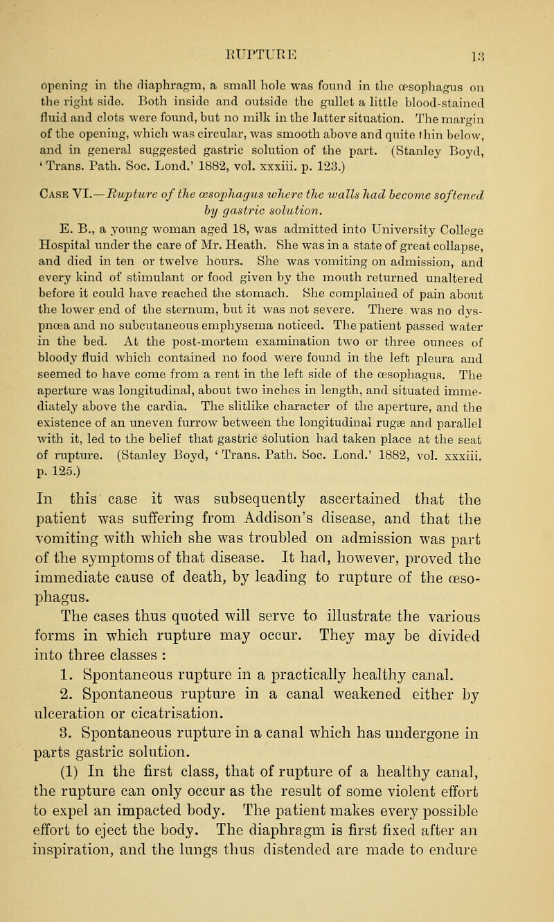 the right side. Both inside and outside the gullet a little blood-stained fluid and clots were fomid, but no milk in the latter situation. The margin of the opening, which was circular, was smooth aboA^e and quite thin below, and in general suggested gastric solution of the part. (Stanley Boj'd, ' Trans. Path. Soc. Lond.' 1882, vol. xxxiii. p. 123.) Case VI.—RuiHure of the ceso2)hagus where the tvalls had become softened by gastric solution. E. B., a young woman aged 18, was admitted into University College Hospital under the care of Mr. Heath. She was in a state of great collapse, and died in ten or twelve hours. She was vomiting on admission, and every kind of stimulant or food given by the mouth returned unaltered before it could have reached the stomach. She complained of pain about the lower end of the sternum, but it was not severe. There was no dys- pnoea and no subcutaneous emphysema noticed. The patient passed water in the bed. At the post-mortem examination two or three ounces of bloody fluid which contained no food were found in the left pleura and seemed to have come from a rent in the left side of the oesophagus. The aperture was longitudinal, about two inches in length, and situated imme- diately above the cardia. The slitlike character of the aperture, and the existence of an uneven furrow between the longitudinal rugae and parallel with it, led to the belief that gastric solution had taken place at the seat of rupture. (Stanley Boyd, ' Trans. Path. Soc. Lond.' 1882, vol. xxxiii. p. 125.) In this case it was subsequently ascertained that the patient was suffering from Addison's disease, and that tlie vomiting with which she was troubled on admission was part of the symptoms of that disease. It had, however, proved the immediate cause of death, by leading to rupture of the oeso- phagus. The cases thus quoted will serve to illustrate the various forms in which rupture may occur. They may be divided into three classes : 1. Spontaneous rupture in a practically healthy canal. 2. Spontaneous rupture in a canal weakened either by ulceration or cicatrisation. 3. Spontaneous rupture in a canal which has undergone in parts gastric solution. (1) In the first class, that of rupture of a healthy canal, the rupture can only occur as the result of some violent effort to expel an impacted body. The patient makes every possible eifort to eject the body. The diaphragm is first fixed after an inspiration, and the lungs thus distended are made to e]idure