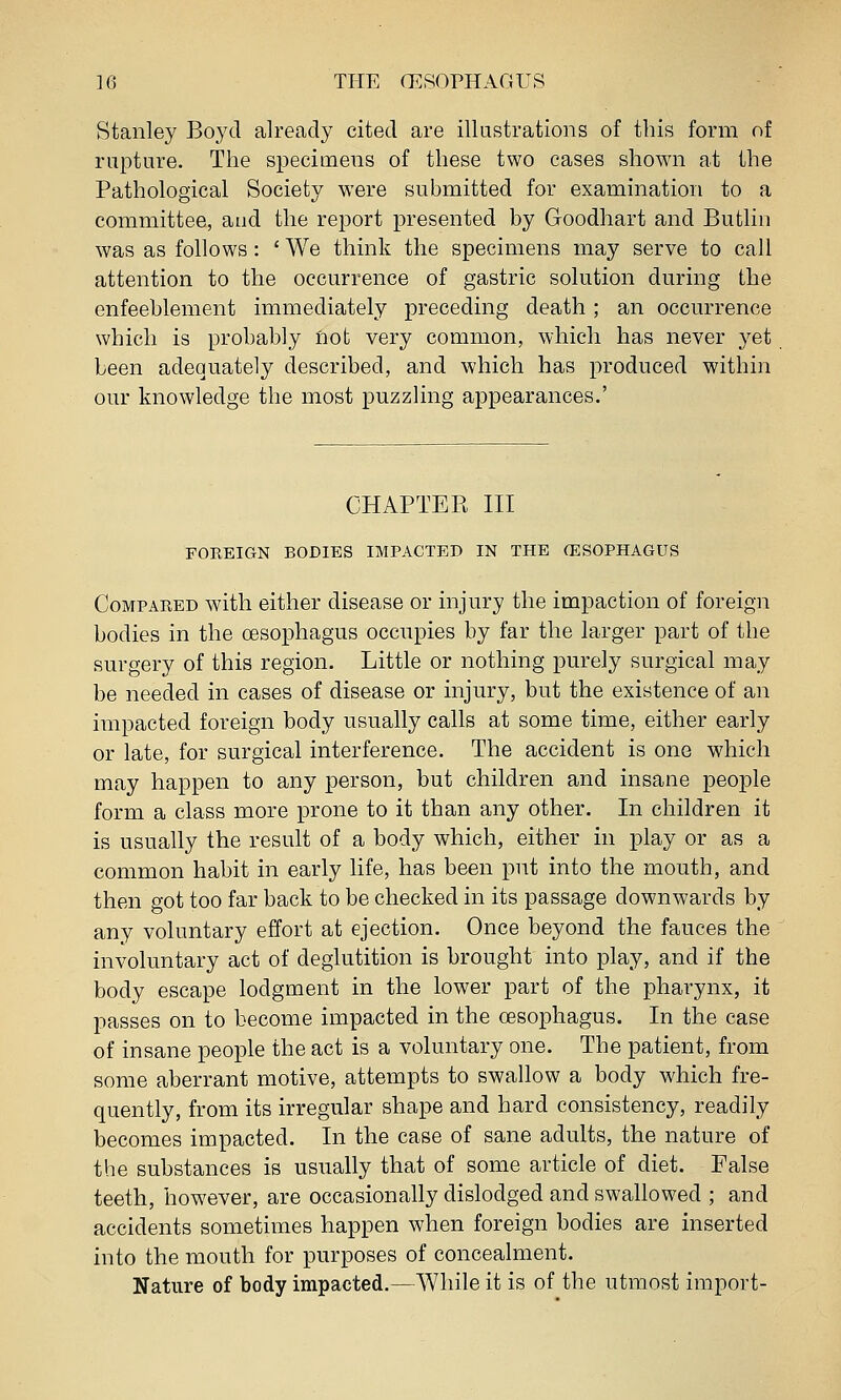 Stanley Boyd already cited are illustrations of this form of rupture. The specimens of these two cases shown at the Pathological Society were submitted for examination to a committee, and the report presented by Goodhart and Butlin was as follows : ' We think the specimens may serve to call attention to the occurrence of gastric solution during the enfeehlement immediately preceding death; an occurrence which is probably not very common, which has never yet been adequately described, and which has produced within our knowledge the most puzzling appearances.' CHAPTER III FOREIGN BODIES IMPACTED IN THE (ESOPHAGUS Compared with either disease or injury the impaction of foreign bodies in the oesophagus occupies by far the larger part of the surgery of this region. Little or nothing purely surgical may be needed in cases of disease or injury, but the existence of an impacted foreign body usually calls at some time, either early or late, for surgical interference. The accident is one which may happen to any person, but children and insane people form a class more prone to it than any other. In children it is usually the result of a body which, either in play or as a common habit in early life, has been put into the mouth, and then got too far back to be checked in its passage downwards by any voluntary effort at ejection. Once beyond the fauces the involuntary act of deglutition is brought into play, and if the body escape lodgment in the lower part of the pharynx, it passes on to become impacted in the oesophagus. In the case of insane people the act is a voluntary one. The patient, from some aberrant motive, attempts to swallow a body which fre- quently, from its irregular shape and hard consistency, readily becomes impacted. In the case of sane adults, the nature of the substances is usually that of some article of diet. False teeth, however, are occasionally dislodged and swallowed ; and accidents sometimes happen when foreign bodies are inserted into the mouth for purposes of concealment. Nature of body impacted.—While it is of the utmost import-
