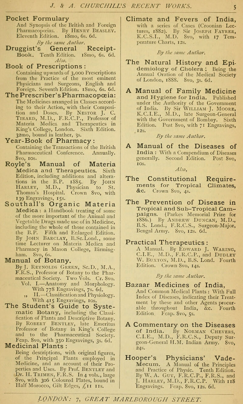 Pocket Formulary And Synopsis of ihc lirilish and Foreign rharniacoiKL'ias. l!y Henry Eeasley. Eleventh Edition. i8mo, 6s. 6d. By I lie same Aiitlior. Druggist's General Receipt- Book. Tenth Edition. iSmo, 6s. 6d. Also. Book of Prescriptions : Containing upwards of 3,000 Prescriptions from the Practice of the most eminent Physicians and Surgeons, English and Foreign. Seventh Edition. iSmo, 6s. 6d. The Prescriber's Pharmacopoeia: The Medicines ananged in Classes accord- ing to their Action, with their Composi- tion and Doses. 13y Nestor J. C. TiRARD, M.D., F.R.C.P., Professor of Materia Medics, and Therapeutics in King's College, London. Sixth Edition. 32mo, bound in leather, 3s. Year-Book of Pharmacy : Containing the Transactions of the British Pharmaceutical Conference. Annually. 8v0, IDS. Royle's Manual of Materia Medica and Therapeutics. Sixth Edition, including additions and altera- tions in the E.P. 1885. By John Harley, M.D., Physician to St. Thomas's Hospital. Crown 8vo, with 139 Engravings, 15s. Southall's Organic Materia Medica : a Handbook treating of some of the more important of the Animal and Vegetable Drugs made use of in Medicine, including the whole of those contained in the B.P. Fifth and Enlarged Edition. By John Barclay, B.Sc.Lond., some time Lecturer on Materia Medica and Pharmacy in Mason College, Birming- ham. 8vo, 6s. Manual of Botany. By J. Reynolds Green, Sc.D., M.A., F.R.S., Professor of Botany to the Phar- maceutical Society. Two Vols. Cr. 8vo. Vol. I.—Anatomy and Morphology. With 778 Engravings, 7s. 6d. ,, n.—Classification and Physiology. With 415 Engravings, los. The Student's Guide' to Syste- matic Botany, including the Classi- fication of Plants and Descriptive Botany. By Robert Bentley, late Emeritus Professor of Botany in King's College and to the Pharmaceutical Society. Fcap. 8vo, with 350 Engravings, 3s. 6d. Medicinal Plants : Being descriptions, with original figures, of the Principal Plants employed in Medicine, and an account of their Pro- perties and Uses. By I'rof. Bentley and Dr. H. Trimen, F.R.S. In 4 vols., large 8vo, with 306 Coloured Plates, bound in Half Morocco, Gilt Edges, ^11 iis. Climate and Fevers of India, with a series of Cases (Croonian Lec- tures, 1882). By Sir JosEi'ii Fayrer, K.C.S.L, M.D. 8vo, with 17 Tem- perature Charts, 12s. F>y I lie same Author. The Natural History and Epi- demiology of Cholera ; Being the Annual Oration of the Medical Society of London, 1888. 8vo, 3s. 6d. A Manual of Family Medicine and Hygiene for India. Published under the Authority of the Government of India. By Sir William J. Moore, K.C.I.E., M.D., late Surgeon-General with the Government of Bombay. .Sixth Edition. Post 8vo, with 71 Engravings, I2S. By llie same Author. A Manual of the Diseases of India : With a Compendium of Diseases generally. Second Edition. Post 8vo, los. Also, The Constitutional Require- ments for Tropical Climates, &c. Crown 8vo, 4s. The Prevention of Disease in Tropical and Sub-Tropical Cami- paigns. (Parkes Memorial Prize for 1886.) By Andrew Duncan, M.D., B.S. Lond., F.R.C.S., Surgeon-Major, Bengal Army. 8vo, 12s. 6d. Practical Therapeutics: A Manual. By Edward J. Waring, CLE., M.D., F.R.C.P., and Dudley W^. Buxton, M.D., B.S. Lond. Fourth Edition. Crown 8vo, 14s. By I lie same Author. Bazaar Medicines of India, And Common Medical Plants : With Full Index of Diseases, indicating their Treat- ment by these and other Agents procur- able throughout India, &c. Fourth Edition Fcap. 8vo, 5s. A Commentary on the Diseases of India. By NoRiMAN Chevers, CLE., M.D., F.R.C.S., Deputy Sur- geon-General H.M. Indian Army. 8vo, 24s. Hooper's Physicians' Vade- Mecum. A Manual of the Principles and Practice of Physic. Tenth Edition. By W. A. Guy, F.R.C.P., F.R.S., and J. Harley, M.D., F.R.C.P. With 118 Engravings. Fcap. 8vo, 12s. 6d.
