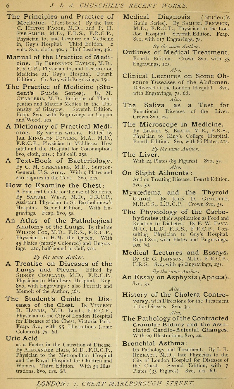 The Principles and Practice of Medicine. (Text-book.) By the kte C. Hilton Fagge, M.D., and P. H. Pye-Smith, M.D., F.R.S., F.R.C.P., Physician to, and Lecturer on Medicine in, Guy's Hospital. Third Edition. 2 vols. 8vo, cloth, 40s. ; Half Leather, 46s. Manual of the Practice of Medi- cine. By Frederick Taylor, M.D., F.R.C.P., Physician to, and Lecturer on Medicine at, Guy's Hospital. Fourth Edition. Cr. 8vo, witli Engravings, 15s. The Practice of Medicine (Stu- dent's Guide Series). By M. Charteris, M.D., Professor oi' Thera- peutics and Materia Medica in the Uni- versity of Glasgow. Seventh Edition. Fcap. 8vo, with Engravings on Copper and Wood, IDs. A Dictionary of Practical Medi- cine. By various writers. Edited by Jas. Kingston Fowler, M.A., M.D., F.R.C.P., Physician to Middlesex Hos- pital and the Hospital for Consumption. 8vo, cloth, 2 IS. ; half calf, 25s. A Text-Book of Bacteriology. By G. M. Sternberg, M.D., Surgeon- General, U.S. Army. With 9 Plates and 200 Figures in the Text. 8vo, 24s. How to Examine the Chest: A Practical Guide for the use of Students. By Samuel We.st, M.D., F.R.C.P., Assistant Physician to St. Bartholomew's Hospital. Second Edition. With En- gravings. Fcap. 8vo, 5s. An Atlas of the Pathological Anatoray of the Lungs. By the late Wilson Fox, M.U., F.R.S., F.R.C.P., Physician to H.M. the Queen. With 45 Plates (mostly Coloured) and Engrav- ings. 4to, half-bound in Calf, 70s. By the same Author. A Treatise on Diseases of the Lungs and Pleura. Edited by Sidney Coupland, M.D., F.R.C.P., Physician to Middlesex Hospital, Roy. 8vo, with Engravings ; also Portrait and Memoir of the Author, 36s. The Student's Guide to Dis- eases of the Chest. By Vincent D. Harris, M.D. Lond., F.R.C.P., Physician to the City of London Hospital for Diseases of the Chest, Victoria Park. Fcap. 8vo, with 55 Illustrations (some Coloured), 7s. 6d. Uric Acid as a Factor in the Causation of Disease. - By Alexander Haig, M.D., F.R.C.P., Physician to the Metropolitan Hospital and the Royal Hospital for Children and Women. Third Edition. With 54 Illus- trations, 8vo, 12s. 6d. Medical Diagnosis (Student's Guide Series). By Samuel Fenwick, M.D., F.R.C.P., Physician to the Lon- don Hospital. Seventh Edition. Fcap. 8vo, with 117 Engravings, 7s. By the same Author. Outlines of Medical Treatment. Fourth Edition. Crown 8vo, with 35 Engravings, los. Also. Clinical Lectures on Some Ob- scure Diseases of the Abdomen. Delivered at the London Hospital. Svo,. with Engravings, 7s. 6d. Also. The Saliva as a Test for Functional Diseases of the Liver. Crown Svo, 2s. The Microscope in Medicine. By Lionel S. Beale, M.B., F.R.S.» Physician to King's College HospitaL Fourth Edition. Svo, with 86 Plates, 21s. By the same Author. The Liver. With 24 Plates (85 Figures). Svo, 5s. Also. On Slight Ailments : And on Treating Disease. Fourth Edition. Svo, 5s. Myxoedema and the Thyroid Gland. By John D. Gimlette, M.R.C.S., L.R.C.P. Crown Svo, 5s. The Physiology of the Carbo- hydrates ; their Application as Food and Relation to Diabetes. By F. W. Pavy,: M.D., LL.D., F.R.S., F.R.C.P., Con- sulting Physician to Guy's Flospital. Royal Svo, with Plates and Engravings,, IDS. 6d. Medical Lectures and Essays. By Sir G. Johnson, M.D., F.R.C.P.^ F.R.S. Svo, with 46 Engravings, 25s. By the same Author. An Essay on Asphyxia (Apnoea). Svo, 3s. Also. History of the Cholera Contro- versy, with Directions for the Treatment of the Disease. Svo, 3s. Also. The Pathology of the Contracted Granular Kidney and the Asso- ciated Cardio-Arterial Changes. With 29 Illustrations, Svo, 4s. Bronchial Asthma: Its Pathology and Treatment. By J. B, Berk ART, M.D., late Physician to the City of London Hospital for Diseases of the Chest. Second Edition, with 7 Plates (35 Figures). 8vo, los. 6d.