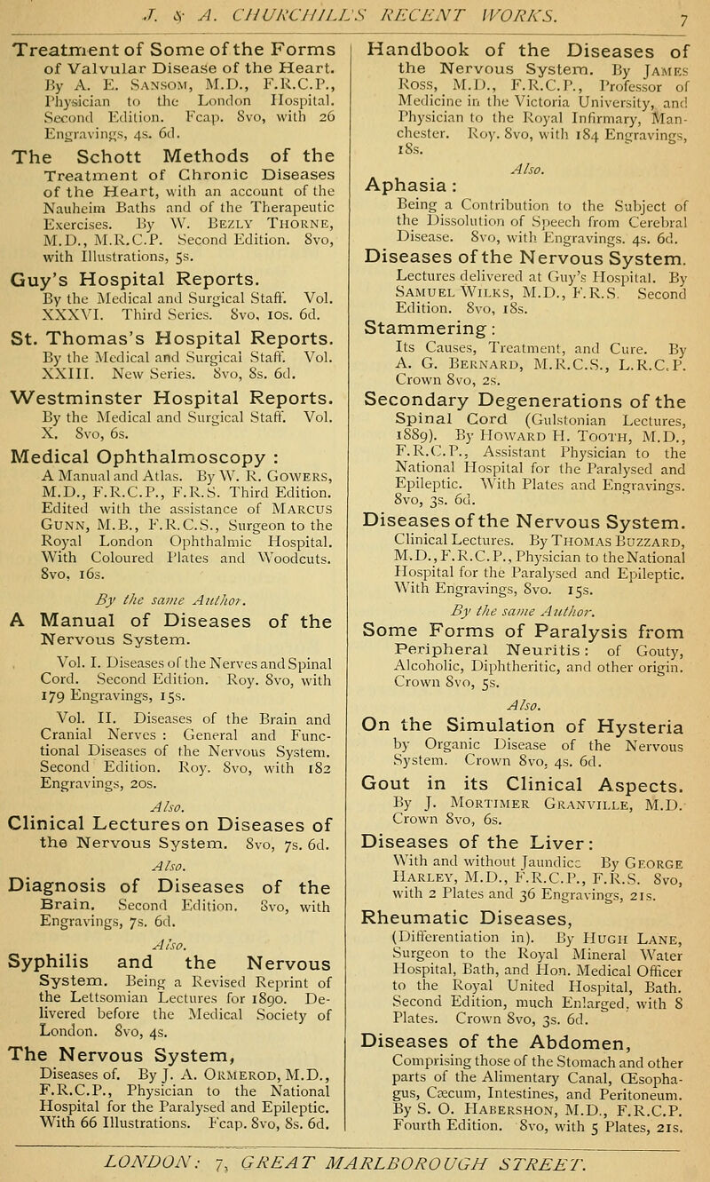 7 Treatment of Some of the Forms of Valvular Disease of the Heart. By A. E. San.som, M.D., F.R.C.P., Physician to the London Hospital. Second Edition. Fcap. Svo, with 26 Engravings, 4s. 6d. The Schott Methods of the TreatiTient of Chronic Diseases of the Heart, vvitli an account of the Nauheim Baths and of the Therapeutic Exercises. By W. Bezly Thorne, ]\I.D., M.R.C.P. Second Edition. Svo, with Ilkistrations, 5s. Guy's Hospital Reports. By the Medical and Surgical Staft'. Vol. XXXVI. Third Series. Svo, ids. 6d. St. Thomas's Hospital Reports. By the Medical and Surgical Staff. Vol. XXIII. New Series. 'Svo, 8s. 6d. Westminster Hospital Reports. By the Medical and Surgical Staft. Vol. X. Svo, 6s. Medical Ophthalmoscopy : A Manual and Atlas. By W. R. GOWERS, M.D., F.R.C.P., F.R.S. Third Edition. Edited with the assistance of Marcus GUNN, M.B., F.R.C.S., Surgeon to the Royal London Ophthalmic Hospital. With Coloured Plates and Woodcuts. Svo, 163. By the same Author. A Manual of Diseases of the Nervous System. Vol. I. Diseases of the Nerves and Spinal Cord. Second Edition. Roy. Svo, with 179 Engravings, 15s. Vol. II. Diseases of the Brain and Cranial Nerves : General and Func- tional Diseases of the Nervous System. Second Edition. Roy. Svo, with 1S2 Engravings, 20s. Also. Clinical Lectures on Diseases of the Nervous System. Svo, 7s. 6d. Also. Diagnosis of Diseases of the Brain, Second Edition. Svo, with Engravings, 7s. 6d. Also. Syphilis and the Nervous System. Being a Revised Reprint of the Lettsomian Lectures for 1S90. De- livered before the Medical Society of London. Svo, 4s. The Nervous System, Diseases of. By J. A. Ormerod, M.D., F.R.C.P., Physician to the National Hospital for the Paralysed and Epileptic. With 66 Illustrations. Fcap. Svo, 8s. 6d. Handbook of the Diseases of the Nervous System. By James Ross, M.D., F.R.C.P., Professor of Medicine in the Victoria University, and Physician to the Royal Infirmary, Man- chester. Roy. Svo, with 184 Engravings, iSs. Also. Aphasia : Being a Contribution to the Subject of the Dissolution of Speech from Cerebral Disease. Svo, with Engravings. 4s. 6d. Diseases of the Nervous System. Lectures delivered at Guy's Hospital. By Samuel WiLKs, M.D., F.R.S. Second Edition. Svo, iSs. Stammering: Its Causes, Treatment, and Cure. By A. G. Bernard, M.R.C.S., L.R.C.P. Crown Svo, 2s. Secondary Degenerations of the Spinal Cord (Gulstonian Lectures, 1SS9). By Howard H. Tooth, M.D., F.R.C.P., Assistant Physician to the National Hospital for the Paralysed and Epileptic. With Plates and Engravings. Svo, 3s. 6d. Diseases of the Nervous System. Clinical Lectures. By Thomas Buzzard, M.D.,F.R.C.P., Physician to theNational Hospital for the Paralysed and Epileptic. With Engravings, Svo. 15s. By the same Author. Some Forms of Paralysis from Peripheral Neuritis: of Gouty, Alcoholic, Diphtheritic, and other origin. Crown Svo, 5s. Also. On the Simulation of Hysteria by Organic Disease of the Nervous System. Crown Svo, 4s. 6d. Gout in its Clinical Aspects. By J. Mortimer Granville, M.D. Crown Svo, 6s. Diseases of the Liver: With and without Jaundice By George Harley, M.D., F.R.C.P., F.R.S. Svo, with 2 Plates and 36 Engravings, 21s. Rheumatic Diseases, (Differentiation in). By Hugh Lane, Surgeon to the Royal Mineral Water Hospital, Bath, and Hon. Medical Officer to the Royal United Hospital, Bath. Second Edition, much Enlarged, with 8 Plates. Crown Svo, 3s. 6d. Diseases of the Abdomen, Comprising those of the Stomach and other parts of the Alimentary Canal, GEsopha- gus, Cfficum, Intestines, and Peritoneum. By S. O. Habershon, M.D., F.R.C.P. Fourth Edition. Svo, with 5 Plates, 21s.