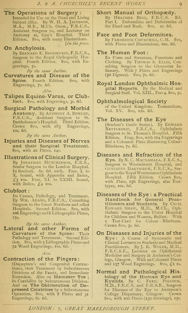 The Operations of Surgery : Intended for Use on the Dead and Living Subject alike. By W. H. A. Jacobson, M.A., M.B., M.Ch. Oxon., F.R.C.S., Assistant Surgeon to, and Lecturer on Anatomy at, Guy's Hospital. Third Edition. 8vo, with many Illustrations. [/« the pi-ess. On Anchylosis. By Bernard E. Brodhurst, F.R.C.S., Surgeon to the Royal Orthopaedic Hos- pital. Fourth Edition. 8vo, with En- gravings, 5s. By the same Author. Curvatures and Disease of the Spine. Fourth Edition. 8vo, with Engravings, 7s. 6d. Alw. Talipes Equino-Varus, or Club- foot. 8vo, with Engravings, 3s. 6d. Surgical Pathology and Morbid Anatomy. By Anthony A. Bowley, F.R.C.S., Assistant Surgeon to St. Bartholomew's Hospital. Third Edition. Crown 8vo, with 183 Engravings, los. 6d. By the same Author. Injuries and Diseases of Nerves and their Surgical Treatment. 8vo, with 20 Plates, 14s. Illustrations of Clinical Surgery. By Jonathan Hutchinson, F.R.S., Senior Surgeon to the London Hospital. In fasciculi. 6s. 6d. each. Fasc. I. to X. bound, with Appendix and Index, £t, ios. Fasc. XL to XXIII. bound, with Index, £i, los. Clubfoot: Its Causes, Pathology, and Treatment. By WxM. Adams, F.R.C.S., Consulting Surgeon to the Great Northern and other Hospitals. Second Edition. 8vo, with 106 Engravings and 6 Lithographic Plates, 15s. By the same Author. Lateral and other Forms of Curvature of the Spine: Their Pathology and Treatment. Second Edi- tion. 8vo, with 5 Lithographic Plates and 72 Wood Engravings, los. 6d. Also. Contraction of the Fingers : (Dupuytren's and Congenital Contrac- tions), their Treatment by Subcutaneous Divisions of the Fascia, and Immediate Extension. Also on Haramer Toe ; its Curability by Subcutaneous Division. And on The Obliteration of De- pressed Cicatrices by a Subcutr,.neous Operation. Svo, with 8 Plates and 31 Engravings, 6s. 6d. Short Manual of Orthopaedy. By Heatukr Bkig, F.R.C.S. Ed. Part I. Deformities and Deficiencies of the Head and Neck. Svo. 2s. 6d. Face and Foot Deformities. By Frederick Churchill, CM. Svo, with Plates and Illustrations, IDs. 6d. The Human Foot: Its Form and Structure, Functions and Clothing. By Thomas S. Ellis, Con- sulting Surgeon to the Gloucester In- firmary. With 7 Plates and Engravings (50 Figures). Svo, 7s. 6d. Royal London Ophthalmic Hos- pital Reports. By the Medical and Surgical StaiF. Vol. XIII., Part 4. Svo, 5s. Ophthalmological Society of the United Kingdom. Transactions, Vol. XV. Svo, I2S. 6d. The Diseases of the Eye (Student's Guide Series). By Edward Nettleship, F.R.C.S., Ophthalmic Surgeon to St. Thomas's Hospital. Fifth Edition. Fcap. Svo, with 164 Engravings and a Coloured Plate illustrating Colour- Blindness, 7s. 6d. Diseases and Refraction of the Eye. ByN. C. Macnamara, F.R.C.S., Surgeon to Westminster Hospital, and Gustavus Hartridge, F.R.C.S., Sur- geon to the Royal Westminster Ophthalmic Hospital. Fifth Edition. Crown Svo, with Plate, 156 Engravings, also Test- types, los. 6d. Diseases of the Eye : a Practical Handbook for General Prac- titioners and Students. By Cecil EdWxVrd Shaw, M.D., M.Ch., Oph- thalmic Surgeon to the Ulster Hospital for Children and Women, Belfast. With a Test-Card for Colour - Blindness. Crown Svo, 3s. 6d. On Diseases and Injuries of the Eye : A Course of Systematic and Clinical Lectures to Students and Medical Practitioners. By J. R. WoLFE, M.D., F. R.C.S.E., Lecturer on Ophthalmic Medicine and Surgery in Anderson's Col- lege, Glasgow. With 10 Coloured Plates and 157 Wood Engravings. Svo, ;^i Is. Normal and Pathological His- tology of the Human Eye and Eyelids. By C. Fred. Pollock, M.D., F.R.C.S. and F.R.S.E., Surgeon for Diseases of the Eye to Anderson's College Dispensary, Glasgow. Crown Svo, with 100 Plates (230 drawings), 155.