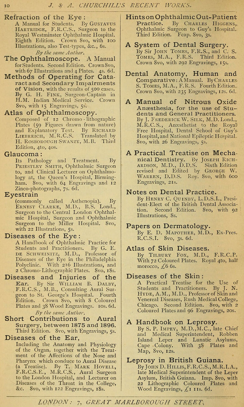 Refraction of the Eye : A Manual for Students. By GusTAVUS Hartridge, F.R.C.S., Surgeon to the Royal Westminster Ophthalmic Hospital. Eighth Edition. Crown 8vo, with loo Illustrations, also Test-types, &c., 6s. By the same Author. The Ophthalmoscope. A Manual forStudents. Second Edition. CrownSvo, with 67 Illustrations and 4 Plates. 4s. 6d. Methods of Operating for Cata- ract and Secondary Impairments of Vision, with the results of 500 cases. By G. H. Fink, Surgeon-Captain in H.M. Indian Medical Service. Crown 8vo, with 15 Engravings, 5s\ Atlas of Ophthalmoscopy. Composed of 12 Chrome - lithographic Plates (59 Figures drawn from nature) and Explanatory Text. By Richard LiEBREicii, M.R.C.S. Translated by H. RosBOROUGH Swanzy, M.B. Third Edition, 4to, 40s. Glaucoma: Its Pathology and Treatment. By Priestley Smith, Ophthalmic Surgeon to, and Clinical Lecturer on Ophthalmo- logy at, the Queen's Hospital, Birming- ham, 8vo, with 64 Engravings and 12 Zinco-photographs, 7s. 6d. Eyestrain (commonly called Asthenopia). By Ernest Clarke, M.D., B.S. Lond., Surgeon to the Central London Ophthal- mic Hospital, Surgeon and Ophthalmic Surgeon to the Miller Hospital. 8vo, with 22 Illustrations, 5s. Diseases of the Eye : A Handbook of Ophthalmic Practice for Students and Practitioners. By G. E. de Schweinitz, M.D., Professor of Diseases of the Eye in the Philadelphia Polyclinic. With 216 Illustrations, and 2 Chromo-Lithographic Plates. 8vo, i8s. Diseases and Injuries of the Ear, By Sir William B. Daley, .F.R.C.S., M.B., Consulting Aural Sur- geon to St. George's Ilospital. Fourth Edition. Crown 8vo, with 8 Coloured Plates and 38 Wood Engravings. los. 6d. By the same AjitJior. Short Contributions to Aural Surgery, bet-ween 1875 and 1896. Third Edition. 8vo, with Engravings, 5s. Diseases of the Ear, Including the Anatomy and Physiology of the Organ, together with the Treat- ment of the Affections of the Nose and Pharynx which conduce to Aural Disease (a Treatise). By T. Mark IIovell, F.R.C.S.E., M.R.C.S., Aural Surgeon to the London Hospital, and Lecturer on Diseases of the Throat in the College, &c. 8vo, with 122 Engravings, iSs. Hints on Ophthalmic Out-Patient Practice. By Charles HiggenSj, Ophthalmic Surgeon to Guy's Hospital- Third Edition. Fcap. 8vo, 3s. A System of Dental Surgery. By Sir John Tomes, F.R.S., and C. S. Tomes, M.A., F.R.S. Third Edition. Crown 8vo, with 292 Engravings, 15s. Dental Anatomy, Human and Comparative: A Manual. ByCHARLES- S. Tomes, M.A., F.R.S. Fourth Edition.. Crown 8vo, with 235 Engravings, 12s. 6d.. A Manual of Nitrous Oxide Anaesthesia, for the use of Stu- dents and General Practitioners. By J. Frederick W. Silk, M.D. Lond., M.R.C.S., Anesthetist to the Royali Free Hospital, Dental School of Guy'S' Hospital, and National Epileptic Hospital.. 8vo, with 26 Engravings, 5s. A Practical Treatise on Mecha- nical Dentistry. By Joseph Rich- ardson, M.D., D.D.S. Sixth Edition revised and Edited by George W. Warren, D.D.S. Roy. Svo, with 600 Engravings, 21s. Notes on Dental Practice. By Henry C. Quinby, L.D.S.I., Presi- dent-Elect of the British Dental Associa- tion. Second Edition. Svo, with 92 Illustrations, 8s. Papers on Dermatology. By E. D. Mapother, M.D., Ex-Pres. R.C.S.L Svo, 3s. 6d. Atlas of Skin Diseases. By Tilbury Fox, M.D., F.R.C.P.. With 72 Coloured Plates. Royal 4to, half morocco, ^6 6s. Diseases of the Skin : A Practical Treatise for the Use of Students and Practitioners. By J. N, Hyde, A.M., M.D., Professor of Skin and' Venereal Diseases, Rush Medical College, Chicago. Second Edition. Svo, with 2 Coloured Plates and 96 Engravings, 20s. A Handbook on Leprosy. By S. P. Impey, M.D.,M.C., late Chief and Medical Superintendent, Robben Island Leper and Lunatic Asylums, Cape .Colony. With 38 Plates and Map, Svo, I2s. Leprosy in British Guiana. ByJOHND.HiLLis,F.R.C.S.,M.R.I.A., late Medical Superintendent of the Leper Asylum, British Guiana. Imp. Svo, with 22 Lithographic Coloured Plates and Wood Engravings, £\ lis. 6d.