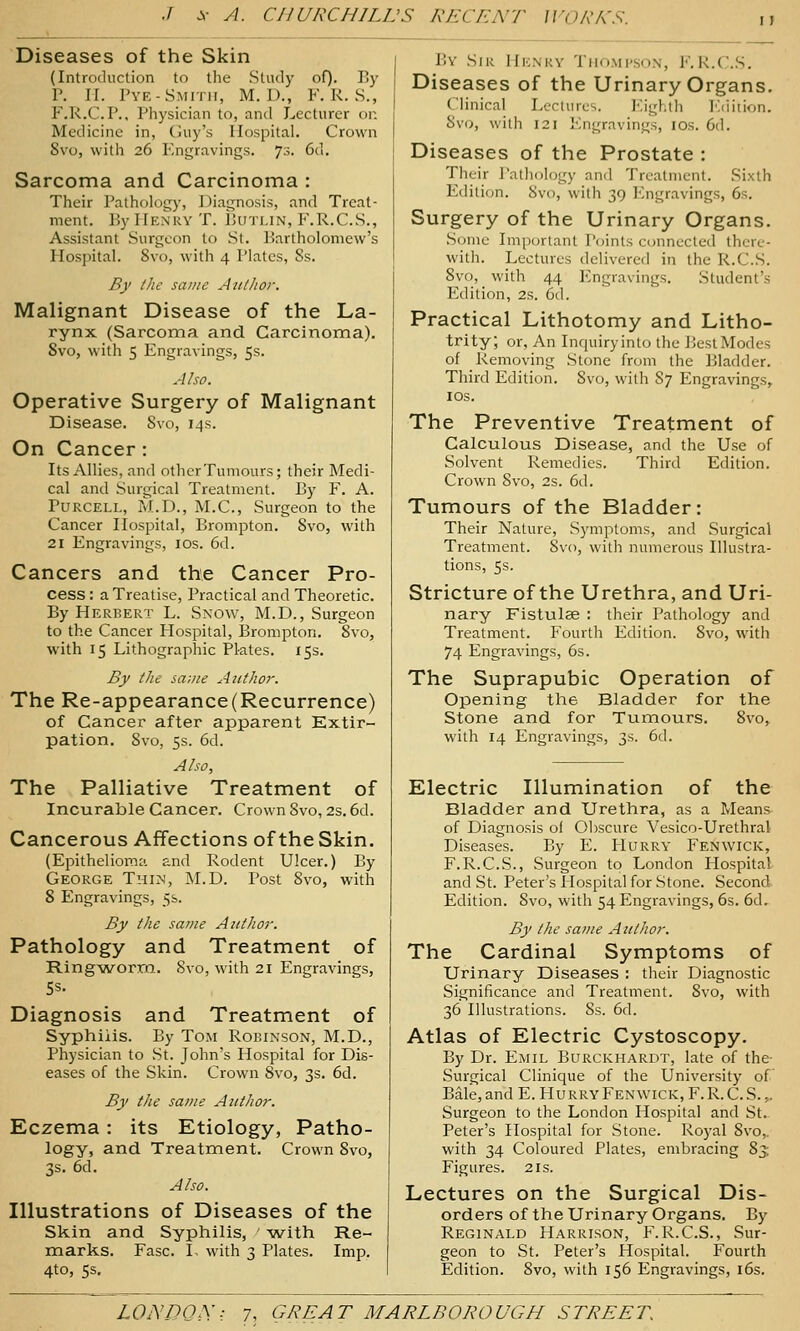 Diseases of the Skin (Introduction to tlie Study of). By P. II. Pye-Smith, M. D., F. R. S., F.R.C.P., Physician to, and Lecturer or. Medicine in, (juy's Hospital. Crown 8vo, witii 26 Engravings. 73. 6d. Sarcoma and Carcinoma : Their Pathology, Diagnosis, and Treat- ment. By Henry T. Buti.in, F.R.C.S., Assistant Surgeon to St. Bartholomew's Hospital. 8vo, with 4 Plates, Ss. By the same Author. Malignant Disease of the La- rynx (Sarcoma and Carcinoma). Svo, with 5 Engravings, 5s. Also. Operative Surgery of Malignant Disease. Svo, 14s. On Cancer : Its Allies, and other Tumours; their Medi- cal and Surgical Treatment. By F. A. PuRCELL, M.D., M.C., Surgeon to the Cancer Hospital, Brompton. Svo, with 21 Engravings, los. 6d. Cancers and the Cancer Pro- cess : a Treatise, Practical and Theoretic. By Herbert L. Snow, M.D., Surgeon to the Cancer Hospital, Brompton. Svo, with 15 Lithographic Plates. 15s. By the sa;tte Author. The Re-appearance(Recurrence) of Cancer after apparent Extir- pation. Svo, 5s. 6d. Also, The Palliative Treatment of Incurable Cancer. Crown Svo, 2s. 6d. Cancerous Affections of the Skin. (Epithelioma and Rodent Ulcer.) By George Tmim, JM.D. Post Svo, with 8 Engravings, 5b. By the same Author. Pathology and Treatment of Ring-worm. Svo, with 21 Engravings, Diagnosis and Treatment of Syphilis. By Tom Robinson, M.D., Physician to St. John's Hospital for Dis- eases of the Skin. Crown Svo, 3s. 6d. By the same Attthor. Eczema: its Etiology, Patho- logy, and Treatment. Crown Svo, 3s. 6d. Also. Illustrations of Diseases of the Skin and Syphilis, -with Re- marks. Fasc. I, with 3 Plates. Imp. 4to, 5s. By Sir Hknky Thompson, F, K.C.S. Diseases of the Urinary Organs. Clinical Lectures. Eighth luiition. Svo, with 121 Engravings, ids. 6d. Diseases of the Prostate : Their Pathology and Treatment. Sixth Edition. Svo, with 39 Engravings, 6s. Surgery of the Urinary Organs. Some Important Points c<Hmccleil there- with. Lectures delivered in the R.C.S. Svo, with 44 Engravings. Student's Edition, 2s. 6d. Practical Lithotomy and Litho- trity; or, An Inquiry into the J^est Modes of Removing Stone from the Bladder. Third Edition. Svo, with S7 Engravings, IDS. The Preventive Treatment of Calculous Disease, and the Use of Solvent Remedies. Third Edition. Crown Svo, 2s. 6d. Tumours of the Bladder: Their Nature, Symptoms, and Surgical Treatment. Svo, with numerous Illustra- tions, 5s. Stricture of the Urethra, and Uri- nary Fistulse : their Pathology and Treatment. Fourth Edition. Svo, with 74 Engravings, 6s. The Suprapubic Operation of Opening the Bladder for the Stone and for Tumours. Svo, with 14 Engravings, 3s. 6d. Electric Illumination of the Bladder and Urethra, as a Means of Diagnosis of Obscure Vesico-Urethral Diseases. By E. Hurry Fenwick, F.R.C.S., Surgeon to London Hospital and St. Peter's Hospital for Stone. Second- Edition. Svo, with 54 Engravings, 6s. 6d. By the same Author. The Cardinal Symptoms of Urinary Diseases : their Diagnostic Significance and Treatment. Svo, with 36 Illustrations. 8s. 6d. Atlas of Electric Cystoscopy. By Dr. Emil Burckhardt, late of the- Surgical Clinique of the University of Bale, and E. Hurry Fenwick, F.R.C. S. ,. Surgeon to the London Hospital and St. Peter's Hospital for Stone. Royal Svo,. with 34 Coloured Plates, embracing S3: Figures. 21s. Lectures on the Surgical Dis- orders of the Urinary Organs. By Reginald Harrison, F.R.C.S., Sur- geon to St. Peter's Hospital. Fourth Edition. Svo, with 156 Engravings, i6s.