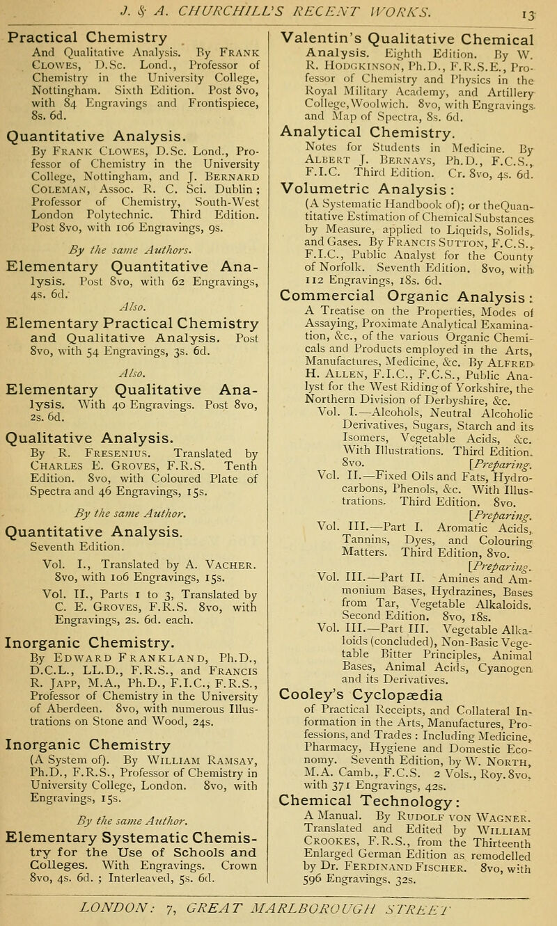 15 Practical Chemistry And Qualitative Analysis. By Frank Clowes, D.Sc. Lond., Professor of Chemistry in the University College, Nottingham. Sixth Edition. Post 8vo, with 84 Engravings and Frontispiece, 8s. 6d. Quantitative Analysis. By Frank Clowes, D.Sc. Lond., Pro- fessor of Chemistry in the University College, Nottingham, and J. Bernard Coleman, Assoc. R. C. Sci. Dublin; Professor of Chemistry, South-West London Polytechnic. Third Edition. Post 8vo, with 106 Engravings, 9s. By the same Atdhors. Elementary Quantitative Ana- lysis. Post Svo, with 62 Engravings, 4s. 6d. Also. Elementary Practical Chemistry and Qualitative Analysis. Post 8vo, with 54 Engravings, 3s. 6d. Also. Elementary Qualitative Ana- lysis. With 40 Engravings. Post 8vo, 2s. 6d. Qualitative Analysis. By R. Fresenius. Translated by Charles E. Groves, F.R.S, Tenth Edition. 8vo, with Coloured Plate of Spectra and 46 Engravings, 15s. By the same Author. Quantitative Analysis. Seventh Edition. Vol. I., Translated by A. Vacher. Svo, with 106 Engravings, 15s. Vol. II., Parts I to 3, Translated by C. E. Groves, F.R.S. Svo, with Engravings, 2s. 6d. each. Inorganic Chemistry. By Edward Frankland, Ph.D., D.C.L., LL.D., F.R.S., and Francis R. JAPP, M.A., Ph.D., F.I.C., F.R.S., Professor of Chemistry in the University of Aberdeen. Svo, with numerous Illus- trations on Stone and Wood, 24s. Inorganic Chemistry (A System of). By William Ramsay, Ph.D., F.R.S., Professor of Chemistry in University College, London. Svo, with Engravings, 15s. By the same Author. Elementary Systematic Chemis- try for the Use of Schools and Colleges. With Engravings. Crown Svo, 4s. 6d. ; Interleaved, 5s. 6d. Valentin's Qualitative Chemical Analysis. Eighth Edition. By W. R. Hodgkinson, Ph.D., P\R.S.E., Pro- fessor of Chemistry and Physics in the Royal Military Academy, and Artillery College,Woolwich. Svo, with Engravings, and Map of Spectra, 8s. 6d. Analytical Chemistry. Notes for Students in Medicine. By Albert J. Bernays, Ph.D., F.C.S.^ F.I.C. Third Edition. Cr. Svo, 4s. 6d. Volumetric Analysis : (A Systematic Handbook of); or theQuan- titative Estimation of Chemical Substances by Measure, applied to Liquids, Solids,, and Gases. By Francis Sutton, F.C.S.,. F.I.C, Public Analyst for the County of Norfolk. Seventh Edition. Svo, with 1X2 Engravings, iSs. 6d. Commercial Organic Analysis: A Treatise on the Properties, Modes of Assaying, Proximate Analytical Examina- tion, &c., of the various Organic Chemi- cals and Products employed in the Arts, Manufactures, Medicine, &c. By Alfred^ H. Allen, F.I.C, F.C.S., Public Ana- lyst for the West Riding of Yorkshire, the Northern Division of Derbyshire, &c. Vol. I.—Alcohols, Neutral Alcoholic Derivatives, Sugars, Starch and its Isomers, Vegetable Acids, &c. With Illustrations. Third Edition. 8vo. [Preparing. Vol. II.—Fixed Oils and Fats, Hydro- carbons, Phenols, &c. With Illus- trations. Third Edition. Svo. [Preparing. Vol. HI.—Part I. Aromatic Acids,. Tannins, Dyes, and Colouring Matters. Third Edition, Svo. [Preparing. Vol. HI.—Part II. Amines and Am- monium Bases, Hydrazines, Bases from Tar, Vegetable Alkaloids. Second Edition. Svo, iSs. Vol. HI.—Part HI. Vegetable Alka- loids (concluded), Non-Basic Vege- table Bitter Principles, Animal Bases, Animal Acids, Cyanogen and its Derivatives. Cooley's Cyclopaedia of Practical Receipts, and Collateral In- formation in the Arts, Manufactures, Pro- fessions, and Trades : Including Medicine, Pharmacy, Hygiene and Domestic Eco- nomy. Seventh Edition, by W. North, M.A. Camb., F.C.S. 2 Vols., Roy.Svo, with 371 Engravings, 42s. Chemical Technology: A Manual. By Rudolf von Wagner. Translated and Edited by William Crookes, F.R.S., from the Thirteenth Enlarged German Edition as remodelled by Dr. Ferdinand Fischer. Svo, with 596 Engravings, 32s.