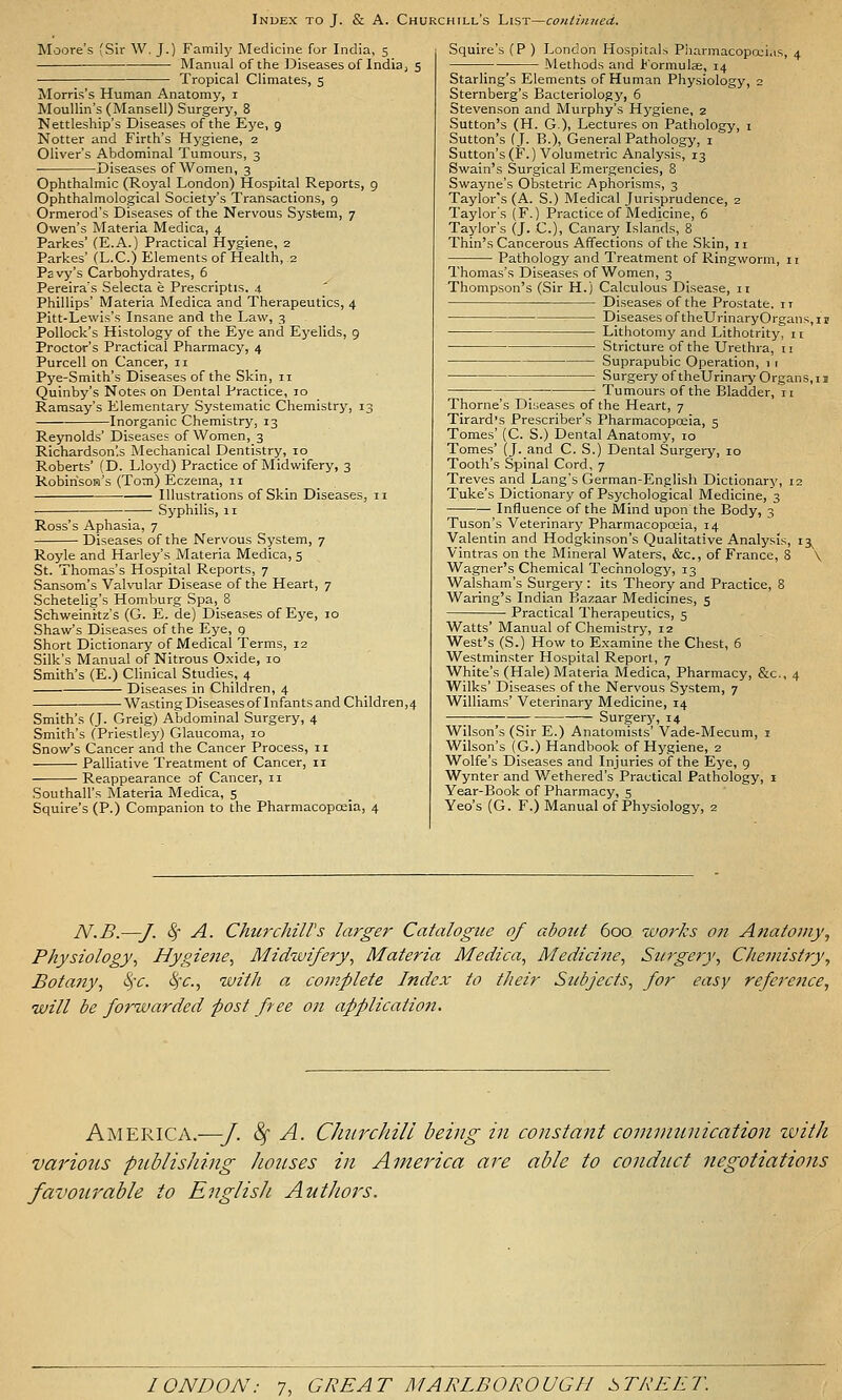 Moore's fSir W. J.) Family Medicine for India, s Manual of the Diseases of India^ 5 Tropical Climates, 5 Morris's Human Anatomy, i Moullin's(Mansell) Surgery, 8 Nettleship's Diseases of the Eye, 9 Notter and Firth's Hygiene, 2 Oliver's Abdominal Tumours, 3 Diseases of Women, 3 Ophthalmic (Royal London) Hospital Reports, 9 Ophthalmological Society's Transactions, 9 Ormerod's Diseases of the Nervous System, 7 Owen's Materia Medica, 4 Parkes' (E.A.) Practical Hygiene, 2 Parkes' (L.C.) Elements of Health, 2 Psvy's Carbohydrates, 5 Pereira's Selecta e Prescriptis, 4 Phillips' Materia Medica and Therapeutics, 4 Pitt-Lewis's Insane and the Law, 3 Pollock's Histology of the Eye and Eyelids, 9 Proctor's Practical Pharmacy, 4 Purcell on Cancer, 11 Pye-Smith's Diseases of the Skin, 11 Quinby's Notes on Dental Practice, 10 Ramsay's Elementary Systematic Chemistry, 13 Inorganic Chemistry, 13 Reynolds' Diseases of Women, 3 Richardson'.s INIechanical Dentistry, 10 Roberts' (D. Lloyd) Practice of Midwifery, 3 KobirisoH's (Tom) Eczema., II Illustrations of Skin Diseases, 11 Syphilis, 11 Ross's Aphasia, 7 Diseases of the Nervous System, 7 Royle and Harley's Materia Medica, 5 St. Thomas's Hospital Reports, 7 Sansom's Valvular Disease of the Heart, 7 Schetelig's Homburg Spa, 8 Schweinttz's (G. E. de) Diseases of Eye, 10 Shaw's Diseases of the Eye, g Short Dictionary of Medical Terms, 12 Silk's Manual of Nitrous Oxide, 10 Smith's (E.) Clinical Studies, 4 Diseases in Children, 4 Wasting Diseases of Infants and Children,4 Smith's (J. Greig) Abdominal Surgery, 4 Smith's (Priestley) Glaucoma, 10 Snow's Cancer and the Cancer Process, 11 Palliative Treatment of Cancer, 11 Reappearance of Cancer, 11 Southall's Materia Medica, 5 Squire's (P.) Companion to the Pharmacopoeia, 4 Squire's (P ) London Hospitals Pharmacopoeias, 4 Methods and Formulae, 14 Starling's Elements of Human Physiology, 2 Sternberg's Bacteriology, 6 Stevenson and Murphy's Hj^giene, 2 Sutton's (H. G), Lectures on Pathology, i Sutton's (J. B.)! General Pathology, i Sutton's (F.) Volumetric Analysis, 13 Swain's Surgical Emergencies, 8 SWayne's Obstetric Aphorisms, 3 Taylor's (A. S.) Medical Jurisprudence, 2 Taylor's (F.) Practice of Medicine, 6 Tajdor's (j. C), Canary Islands, 8 Thin's Cancerous Affections of the Skin, 11 Pathology and Treatment of Ringworm, 11 Thomas's Diseases of Women, 3 Thompson's (Sir H.) Calculous Disease, 11 Diseases of the Prostate, it Diseases of theUrinaryOrgans,ir Lithotomy and Lithotrity, 11 Stricture of the Urethra, 11 Suprapubic Operation, 1 r Surgery of theUrinary Organs,II -_ Tumours of the Bladder, 11 Thome's Diseases of the Heart, 7 Tirard's Prescriber's Pharmacopceia, 5 Tomes' (C. S.) Dental Anatomy, lo Tomes' (J. and C. S.) Dental Surgery, 10 Tooth's Spinal Cord, 7 Treves and Lang's German-English Dictionary, 12 Tuke's Dictionary of Psychological Medicine, 3 Influence of the Mind upon the Body, 3 Tuson's Veterinary Pharmacopoeia, 14 Valentin and Hodgkinson's Qualitative Analysis, 13^ Vintras on the Mineral Waters, &c., of France, 8 \ Wagner's Chemical Technology, 13 Walsham's Surgery: its Theory and Practice, 8 Waring's Indian Bazaar Medicines, 5 Practical Therapeutics, 5 Watts' Manual of Chemistry, 12 West's (S.) How to Examine the Chest, 6 Westminster Hospital Report, 7 White's (Hale) Materia Medica, Pharmacy, &c., 4 Wilks' Diseases of the Nervous System, 7 Williams' Veterinary Medicine, 14 —; ; Surgery, 14 Wilson's (Sir E.) Anatomists' Vade-Mecum, i Wilson's (G.) Handbook of Hygiene, 2 Wolfe's Diseases and Injuries of the Eye, g Wynter and V/ethered's Practical Pathology, i Year-Book of Pharmacy, 5 Yeo's (G. F.) Manual of Physiology, 2 N.B.—J. <^ A. Churchiirs larger Catalogue of about 600 works on Anatomy^ Physiology^ Hygiene, Midwifery, Materia Medica, Medicine, Surgery, Chemistry, Botany, <^'c. ^c, with a complete Index to their Std^jects, for easy referettce, will be forwarded post free on application. America.—J. ^ A. CJuirchill being in constant comvinnication tvith various publishing /unises in America are able to conduct negotiations favourable to English Authors.