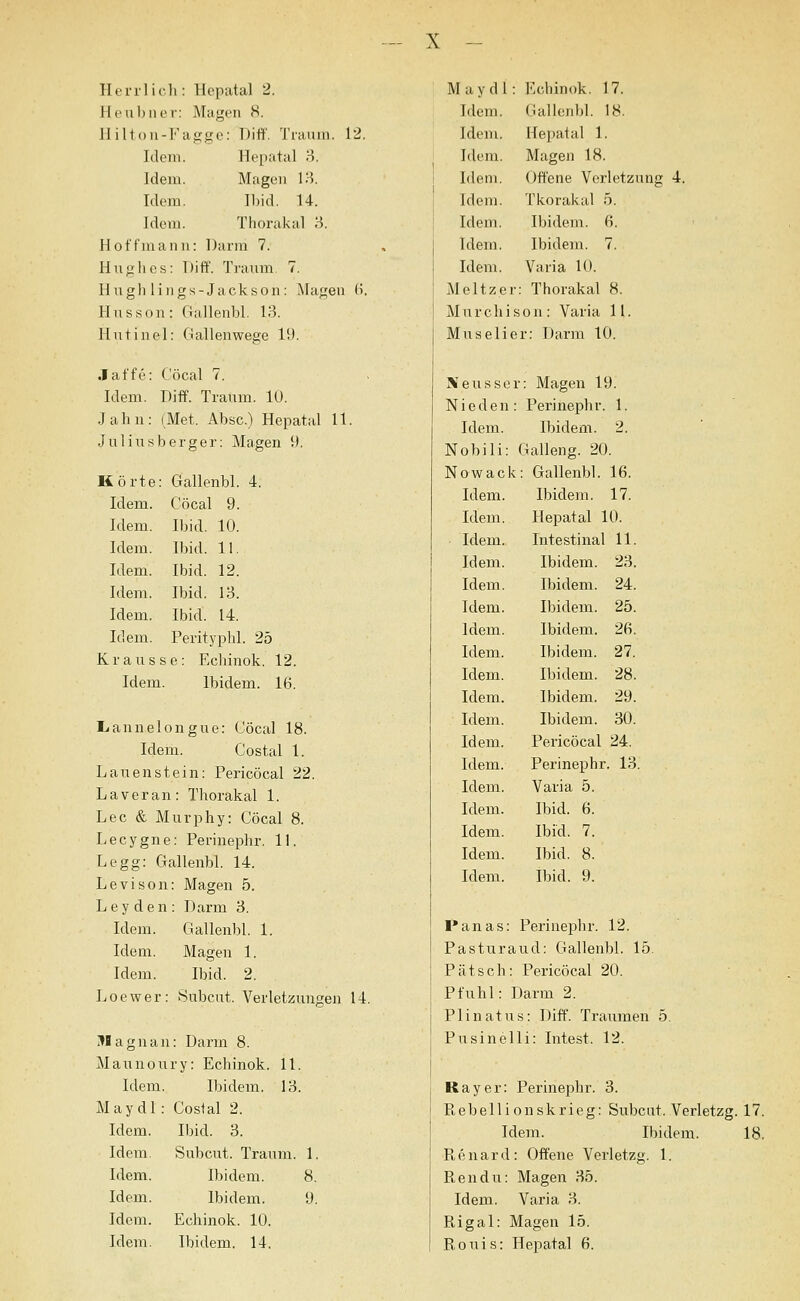 Ilerilic.li: Hcpatal 2. Heul)ULM-: Magen 8. ]1 ilt ou-Kagge: Diff. Traum. 12. Idem. Hepatal 3. Idem. Magen 13. Idoni. I1)id. 14. Idem. Thorakal 3. Hoffmann: Darm 7. Huglies: Diff. Tranm 7. Hngli lings-Jackson : klagen B. Husson: Gallenbl. 13. Hntinel: Gallenwege 19. Jaffe: Cöcal 7. Idem. Diff. Traum. lU. Jahn: (Met. Absc.) Hepatal 11. Juliusberger: Magen 9. Körte: Gallenbl. 4. Idem. Cöcal 9. Idem. Ibid. 10. Idem. Ibid. 11. Idem. Ibid. 12. Idem. Ibid. 13. Idem. Ibid. 14. Idem. Perityphl. 25 K r a u s s e: Echinok. 12. Idem. Ibidem. 16. I^annelongue: Cöcal 18. Idem. Costal 1. Lauen stein: Pericöcal 22. Laver an: Thorakal 1. Lee & Murphy: Cöcal 8. Lecygne: Perinephr. 11. Legg: Gallenbl. 14. Levison: Magen 5. Ley den : Darm 3. Idem. Gallenbl. 1. Idem. Magen 1. Idem. Ibid. 2. Loewer: Subcut. Verletzungen 14. i^Bagnan: Darm 8. Maunoury: Echinok. 11. Idem. Ibidem, 13. Maydl : Costal 2. Idem. Ibid. 3. Idem. Subcut. Traum. 1. Idem. Ibidem. 8. Idem. Ibidem. 9. Idem. Echinok. 10. Idem. Ibidem. 14. Maydl: Echinok. 17. Idem. Gallenbl. 18. Idem. Hepatal 1. Idem. Magen 18. Idem. Offene Verletzung 4. Idem. Tkorakal ö. Idem. Ibidem. 6. Idem. Ibidem. 7. Idem. Varia 10. Meltzer: Thorakal 8. Murchison: Varia 11. Muselier: Dann 10. Neusser: Magen 19. Nieden: Perinephr. 1. Idem. Ibidem. 2. Nobili: Galleng. 20. Nowack: Gallenbl. 16. Idem. Ibidem. 17. Idem. Hepatal 10. Idem. Intestinal 11. Idem. Ibidem. 23. Idem. Ibidem. 24. Idem. Ibidem. 25. Idem. Ibidem. 26. Idem. Ibidem. 27. Idem. Ibidem. 28. Idem. Ibidem. 29. Idem. Ibidem. 30. Idem. Pericöcal 24. Idem. Perinephr. 13. Idem. Varia 5. Idem. Ibid. 6. Idem. Ibid. 7. Idem. Ibid. 8. Idem. Ibid. 9. l'anas: Perinephr. 12. Pasturaud: Gallenbl. 15. Patsch: Pericöcal 20. Pfuhl: Darm 2. Plinatus: Diff. Traumen 5. Pusinelli: Intest. 12. Ray er: Perinephr. 3. Pi,ebellionskrieg: Subcut. Verletzg. 17. Idem. Ibidem. 18. Renard: Offene Verletzg. 1. Rendu: Magen 35. Idem. Vai'ia 3. Rigal: Magen 15. Bouis: Hepatal 6.