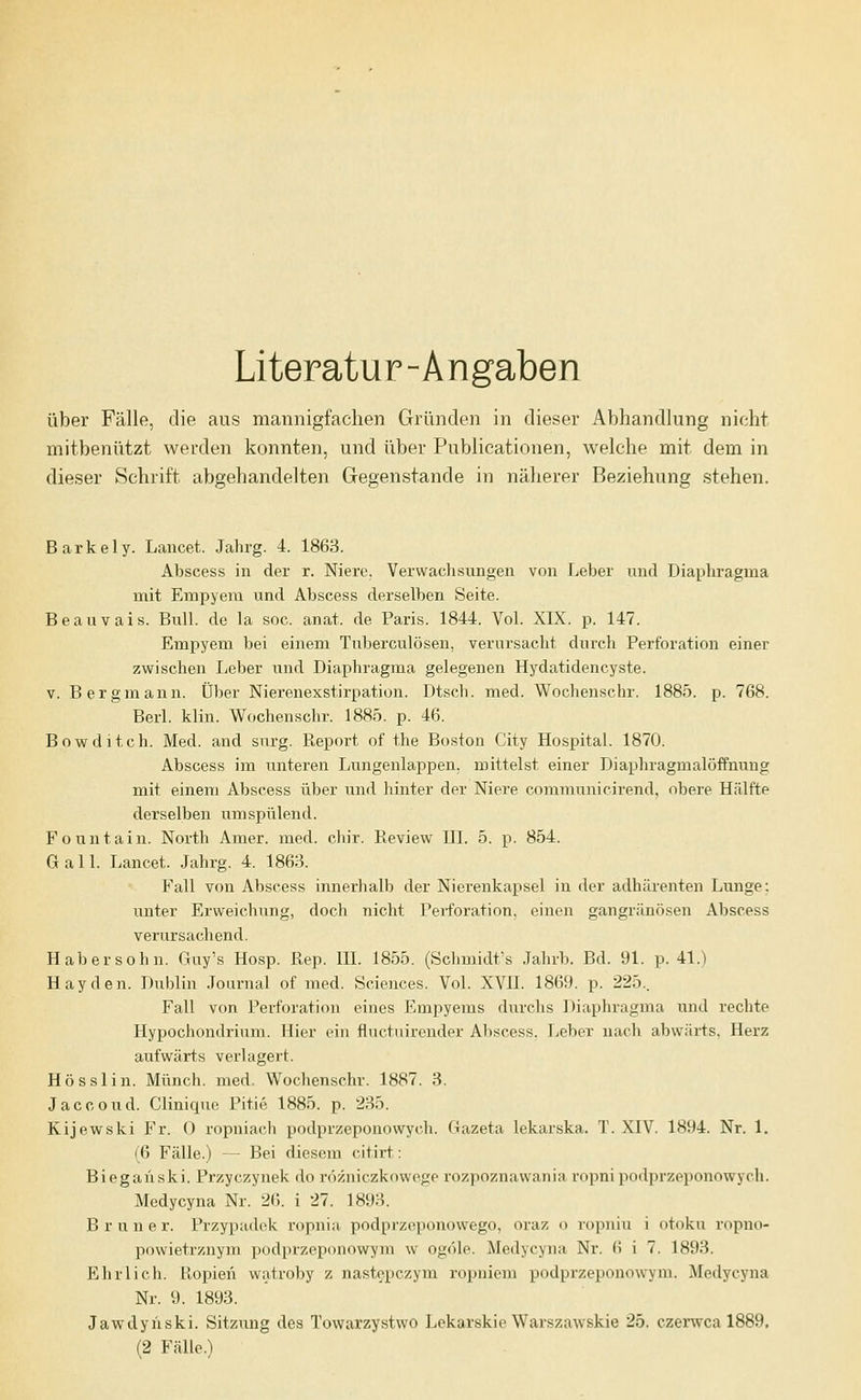 Literatur-Angaben über Fälle, die aus mannigfachen Gründen in dieser Abhandlung nicht mitbenutzt werden konnten, und über Publicationen, welche mit dem in dieser Schrift abgehandelten Gegenstande in näherer Beziehung stehen. Barkely. Lancet. Jahrg. 4. 1863. Abscess in der r. Niere. Verwachsungen von Leber und Diaphragma mit Empyem und Abscess derselben Seite. Beauvais. Bull, de la soc. anat. de Paris. 1844. Vol. XIX. p. 147. Empyem bei einem Tuberculosen, verursacht durch Perforation einer zwischen Leber und Diaphragma gelegenen Hydatidencyste. V. Bergmann. Über Nierenexstirpation. Dtsch. med. Wochenschr. 1885. p. 768. Berl. klin. Wochenschr. 1885. p. 46. Bowditch. Med. and snrg. Pueport of the Boston City Hospital. 1870. Abscess im unteren Lungenlappen, mittelst einer Diaphragmalöffnimg mit einem Abscess über und hinter der Niere communicirend, obere Hälfte derselben umspülend. Fountain. North Amer. med. chir. Eeview III. 5. p. 854. Gall. Lancet. Jahrg. 4. 1868. Fall von Abscess innerhalb der Nierenkapsel in der adhärenten Lunge; unter Erweichung, doch nicht Perforation, einen gangränösen Abscess verursachend. Haber söhn. Guy's Hosp. Rep. IIL 1855. (Schmidt's .Jahrb. Bd. 91. p. 41.) Hayden. Dublin Journal of med. Sciences. Vol. XVII. 1869. p. 225.. Fall von Perforation eines Empyems durchs Diaplu-agma und rechte Hypochondrixim. Hier ein fluctuirender Abscess. Leber nach abwärts. Herz aufwärts verlagert. Hö sslin. Münch. med. Wochenschr. 1887. 3. Jaccoud. Cliniqne Pitie 1885. p. 235. Kijewski Fr. 0 ropniach podprzeponowych. Gazeta lekarska. T. XIV. 1894. Nr. 1. (6 Fälle.) — Bei diesem citirt: Bieganski. Przyczynek do rozniczkowoge rozpoznawania ropni podprzeponowych. Medycyna Nr. 2(). i 27. 1893. B runer. Przypadek ropnia podprzeponowego, oraz o ropniu i otoku ropno- powietrznym podprzeponowym w ogöle. Medycyna Nr. 6 i 7. 1893. Ehrlich. Kopien watroby z nast§pczym ropniem podprzeponowym. Medycyna Nr. 9. 1893. Jawdyiiski. Sitzung des Towarzystwo Lekarskie Warszawskie 25. czerwca 1889. (2 Fälle.)