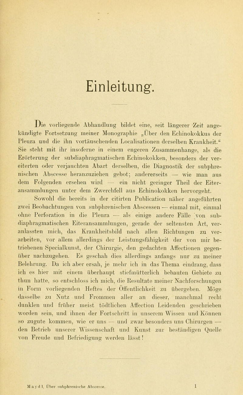 Einleitung. JJie vorliegende Abhandlung bildet eine, seit längerer Zeit ange- kündigte Fortsetzung meiner Monographie „Über den Echinokokkus der Pleura und die ihn vortäuschenden Localisationen derselben Krankheit. Sie steht mit ihr insoferne in einem engeren Zusammenhange, als die Erörterung der subdiaphragmatischen Echinokokken, besonders der ver- eiterten oder verjauchten Abart derselben, die Diagnostik der subphre- nischen Abscesse heranzuziehen gebot; andererseits — wie man aus dem Folgenden ersehen wird — ein nicht geringer Theil der Eiter- ansammlungen unter dem Zwerchfell aus Echinokokken hervorgeht. Sowohl die bereits in der citirten Publication näher angeführten zwei Beobachtungen von subphrenischen Abscessen — einmal mit, einmal ohne Perforation in die Pleura — als einige andere Fälle von sub- diaphragmatischen Eiteransammlungen, gerade der seltensten Art, ver- anlassten mich, das Krankheitsbild nach allen Kichtungen zu ver- arbeiten, vor allem allerdings der Leistungsfähigkeit der von mir be- triebenen Specialkunst, der Chirurgie, den gedachten Affectionen gegen- über nachzugehen. Es geschah dies allerdings anfangs nur zu meiner Belehrung. Da ich aber ersah, je mehr ich in das Thema eindrang, dass ich es hier mit einem überhaupt stiefmütterlich bebauten Gebiete zu thun hatte, so entschloss ich mich, die Resultate meiner Nachforschungen in Form vorliegenden Heftes der Öffentlichkeit zu übergeben. Möge dasselbe zu Nutz und Frommen aller an dieser, manchmal recht dunklen und früher meist tödtlichen Affection Leidenden geschrieben worden sein, und ihnen der Fortschritt in unserem Wissen und Können so zugute kommen, wie er uns — und zwar besonders uns Chirurgen — den Betrieb unserer Wissenschaft und Kunst zur beständigen Quelle von Freude und Befriedigung werden lässt! May dl, Über subphrenisclie Abscesse.